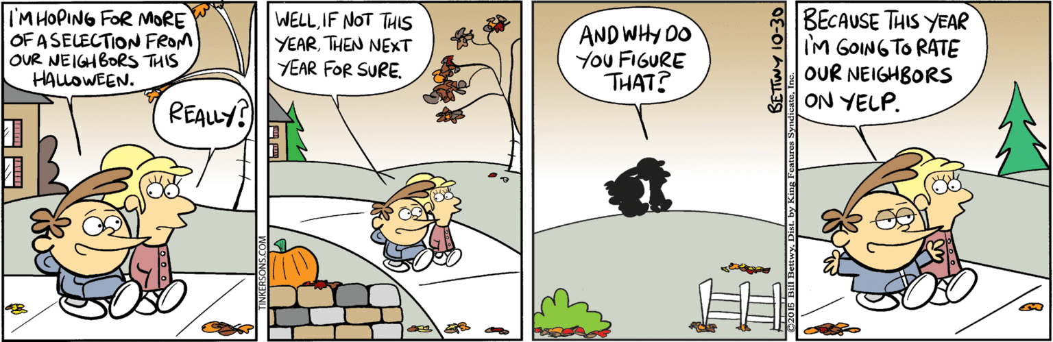 Animated cartoon OCR: IM HOPING FOR MORE OF ASELECTION FROM OUR NEIGHBORS THIS HALOWEEN. WELLIF NOT THIS YEARTHEN NEXT YEAR FOR SURE. AND WHY DO You FIGURE THAT? BECAUSE THIS YEAR IM GOING TO RATE OUR NEIGHBORS ON YELP. REALY? 05 BIl BetwyDi SETTWY 10-30 ing Features Syndi IM HOPING FOR MORE OF ASELECTION FROM OUR NEIGHBORS THIS HALOWEEN. WELLIF NOT THIS YEARTHEN NEXT YEAR FOR SURE. AND WHY DO You FIGURE THAT? BECAUSE THIS YEAR IM GOING TO RATE OUR NEIGHBORS ON YELP. REALY? 05 BIl BetwyDi SETTWY 10-30 ing Features Syndi