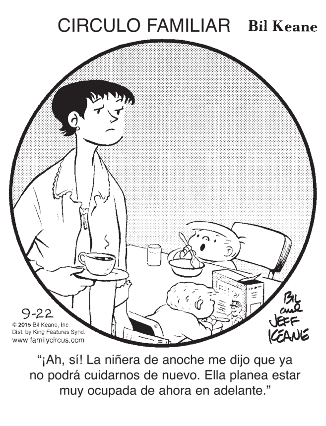Line art OCR: CIRCULO FAMILIAR Bil Keane 9-22 € 2015 Bil KeaneInc. Dist. by King Features Synd. www.familycircus.com JEFF KEANE "¡Ahsí! La niñera de anoche me dijo que ya no podrá cuidarnos de nuevo. Ella planea estar muy ocupada de ahora en adelante." CIRCULO FAMILIAR Bil Keane 9-22 € 2015 Bil KeaneInc. Dist. by King Features Synd. www.familycircus.com JEFF KEANE "¡Ahsí! La niñera de anoche me dijo que ya no podrá cuidarnos de nuevo. Ella planea estar muy ocupada de ahora en adelante."