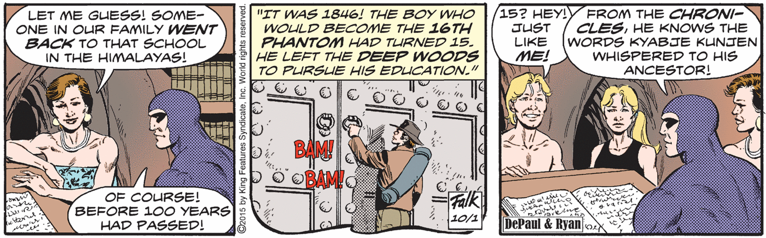 Humour OCR: LET ME GLUESS! SOME- ONE IN OUR FAMILY WENT BACK TO THAT SCHOOL IN THE HIMALAYAS! "IT WAS 1846! THE BOY WHO WOULD BECOME THE 16TH PHANTOM HAD TURNED 15. HE LEFT THE DEEP WOODS TO PURSUE HIS EDUCATION." (15? HEY!Y FROM THE CHRONI- CLESHE KNOWS THE WORDS KYABJE KUNJEN WHISPERED TO HIS ANCESTOR! JUST LIKE ME! BAM! O OBAMO OF COURSE! BEFORE 1OO YEARS HAD PASSED! Falk wiho 10/1 DePaul & Ryano 2015 by King Features SyndicateInc. World rights e LET ME GLUESS! SOME- ONE IN OUR FAMILY WENT BACK TO THAT SCHOOL IN THE HIMALAYAS! "IT WAS 1846! THE BOY WHO WOULD BECOME THE 16TH PHANTOM HAD TURNED 15. HE LEFT THE DEEP WOODS TO PURSUE HIS EDUCATION." (15? HEY!Y FROM THE CHRONI- CLESHE KNOWS THE WORDS KYABJE KUNJEN WHISPERED TO HIS ANCESTOR! JUST LIKE ME! BAM! O OBAMO OF COURSE! BEFORE 1OO YEARS HAD PASSED! Falk wiho 10/1 DePaul & Ryano 2015 by King Features SyndicateInc. World rights e