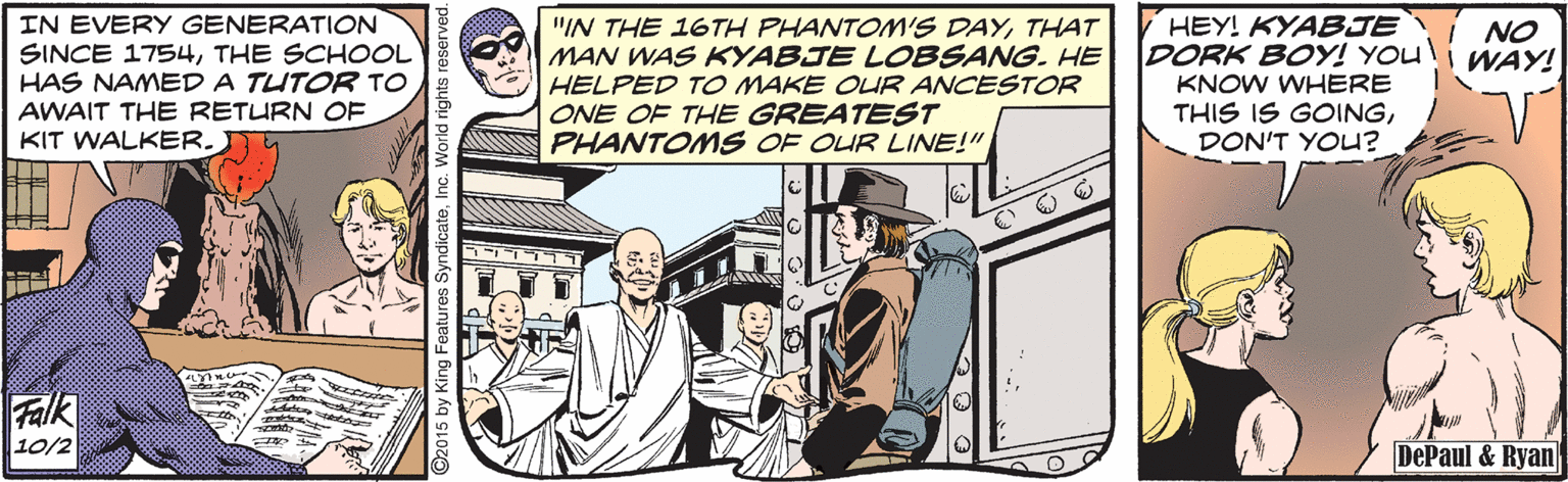 Fiction OCR: IN EVERY GENERATION SINCE 1754THE SCHOOL HAS NAMED A TUTOR TO AWAIT THE RETURN OF KIT WALKER. "IN THE 16TH PHANTONM'S DAYTHAT MAN WAS KYABJE LOBSANG. HE HELPED TO MAKE OUR ANCESTOR ONE OF THE GREATEST PHANTONMS OF OUR LINE!" HEY! KYABJE DORK BOY! YOU KNOW WHERE THIS IS GOINGDON'T YOU? NO WAY! Falk 10/2 DePaul & Ryan IN EVERY GENERATION SINCE 1754THE SCHOOL HAS NAMED A TUTOR TO AWAIT THE RETURN OF KIT WALKER. "IN THE 16TH PHANTONM'S DAYTHAT MAN WAS KYABJE LOBSANG. HE HELPED TO MAKE OUR ANCESTOR ONE OF THE GREATEST PHANTONMS OF OUR LINE!" HEY! KYABJE DORK BOY! YOU KNOW WHERE THIS IS GOINGDON'T YOU? NO WAY! Falk 10/2 DePaul & Ryan