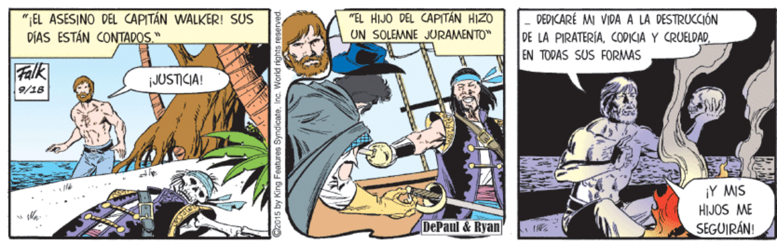 Sharing OCR: ";EL ASESINO DEL CAPITÁN WALKER! SUS DÍAS ESTÁN CONTADOS." "EL HIJO DEL CAPITÁN HIZO UN SOLEMNE JURAMENTO" DEPICARÉ MI VIDA A LA DESTRUCCIÓN DE LA PIRATERIAEN TODAS SUS FORMAS Falk JUSTICIA! 9/16 ¡Y MIS HIJOS ME SEGUIRÁN! DePaul &Ryan C2015 by King Features Sy ";EL ASESINO DEL CAPITÁN WALKER! SUS DÍAS ESTÁN CONTADOS." "EL HIJO DEL CAPITÁN HIZO UN SOLEMNE JURAMENTO" DEPICARÉ MI VIDA A LA DESTRUCCIÓN DE LA PIRATERIACODICIA Y CRUELDADEN TODAS SUS FORMAS Falk JUSTICIA! 9/16 ¡Y MIS HIJOS ME SEGUIRÁN! DePaul &Ryan C2015 by King Features Sy