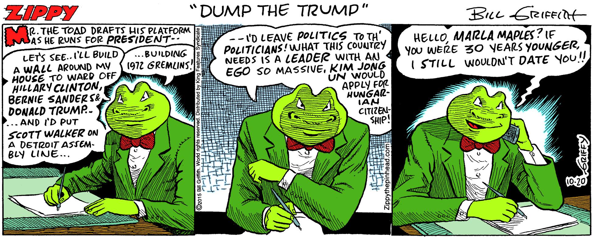 Gesture OCR: ZIPPY "DUMP THE TRUMP" R. THE TOAD DRAFTS HIS PLATFORM AS HE RUNS FOR PRESIDENT-. -- I'D LEAVE POLITICS TO TH' POLITICIANS! WHAT THIS COUNTRY NEEDS IS A LEADER WITH AN EGO SO MASSIVEKIM JONG UN WOULD APPLY FÖR HUNGAR- IAN CITIZEN- SHIP! HELLOMARLA MAPLES? LE YOu WERE 30 YEARS YOUNGERI STILL WOULDN'T DATE You!! LETS SEE..I'LL BUILD A WALL AROUND MY HOUSE TO WARD OFF HILLARY CLINTONBERNIE SANDER S& DONALD TRUMP.. ... AND I'D PUT SCOTT WALKER ON A DETROIT ASSEM- BLY LINE... ..BUILDING 1972 GREMLINS! 10-20 opythepinhead.com ZIPPY "DUMP THE TRUMP" R. THE TOAD DRAFTS HIS PLATFORM AS HE RUNS FOR PRESIDENT-. -- I'D LEAVE POLITICS TO TH' POLITICIANS! WHAT THIS COUNTRY NEEDS IS A LEADER WITH AN EGO SO MASSIVEKIM JONG UN WOULD APPLY FÖR HUNGAR- IAN CITIZEN- SHIP! HELLOMARLA MAPLES? LE YOu WERE 30 YEARS YOUNGERI STILL WOULDN'T DATE You!! LETS SEE..I'LL BUILD A WALL AROUND MY HOUSE TO WARD OFF HILLARY CLINTONBERNIE SANDER S& DONALD TRUMP.. ... AND I'D PUT SCOTT WALKER ON A DETROIT ASSEM- BLY LINE... ..BUILDING 1972 GREMLINS! 10-20 opythepinhead.com