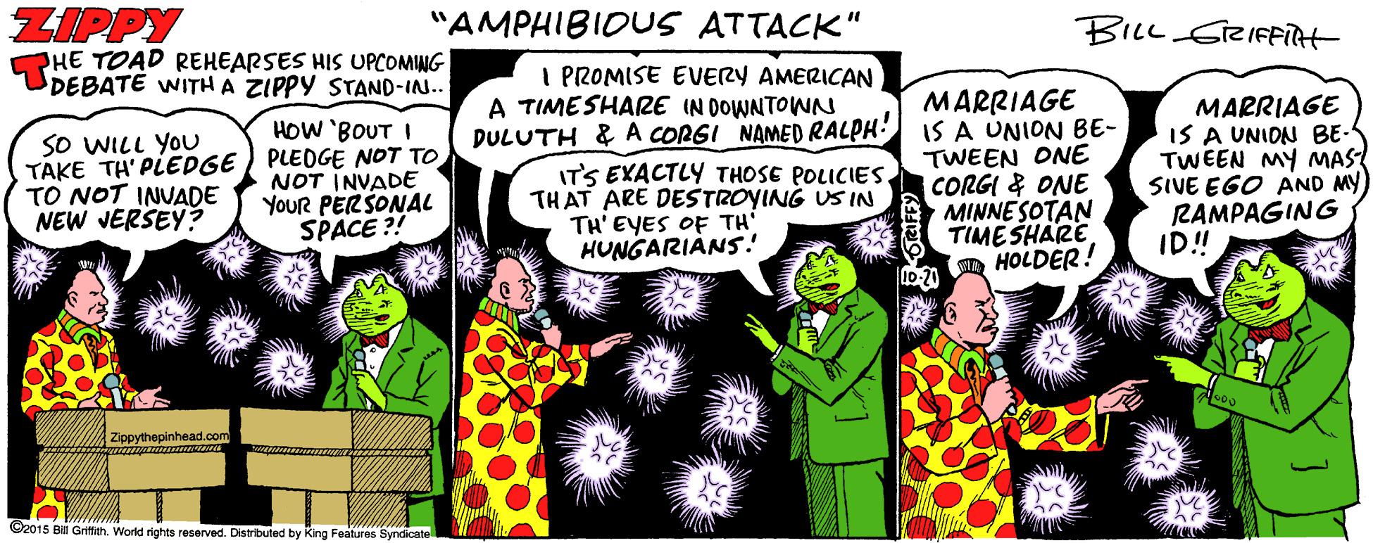 Publication Faces (1) OCR: ZIPPY PHE TOAD REHEARSES HIS UPCOMING DEBATE WITH A ZIPPY STAND-IN.. "AMPHIBIOUS ATTACK" BILL GreIFFiTH I PROMISE EVERY AMERICAN A TIMESHARE IN DOWNTOWN DULUTH & A CORGI NAMED RALPH! IT'S EXACTLY THOSE POLICIESTHAT ARE DESTROYING US IN TH' EYES OF TH HUNGARIÀNS! MARRIAGE IS A UNION BE- TWEEN ONE CORGI & ONE MINNESOTAN TIMESHARE HOLDER! MARRIAGE IS A UNIDN BE- TWEEN MY MAS SIVE EGO AND MY RAMPAGING ID! HOW 'BOUT I SO WILL YOU TAKE TH' PLEDGE ) PLEDGE NOT TO TO NOT INVADE NEW JERSEY? NOT INVADE YouR PERSONAL SPACE ?! Zippythepinhead.com ©2015 Bil Gritigh. World rights reserved. Distributed by King Features Syndicate ZIPPY PHE TOAD REHEARSES HIS UPCOMING DEBATE WITH A ZIPPY STAND-IN.. "AMPHIBIOUS ATTACK" BILL GreIFFiTH I PROMISE EVERY AMERICAN A TIMESHARE IN DOWNTOWN DULUTH & A CORGI NAMED RALPH! IT'S EXACTLY THOSE POLICIESTHAT ARE DESTROYING US IN TH' EYES OF TH HUNGARIÀNS! MARRIAGE IS A UNION BE- TWEEN ONE CORGI & ONE MINNESOTAN TIMESHARE HOLDER! MARRIAGE IS A UNIDN BE- TWEEN MY MAS SIVE EGO AND MY RAMPAGING ID! HOW 'BOUT I SO WILL YOU TAKE TH' PLEDGE ) PLEDGE NOT TO TO NOT INVADE NEW JERSEY? NOT INVADE YouR PERSONAL SPACE ?! Zippythepinhead.com ©2015 Bil Gritigh. World rights reserved. Distributed by King Features Syndicate