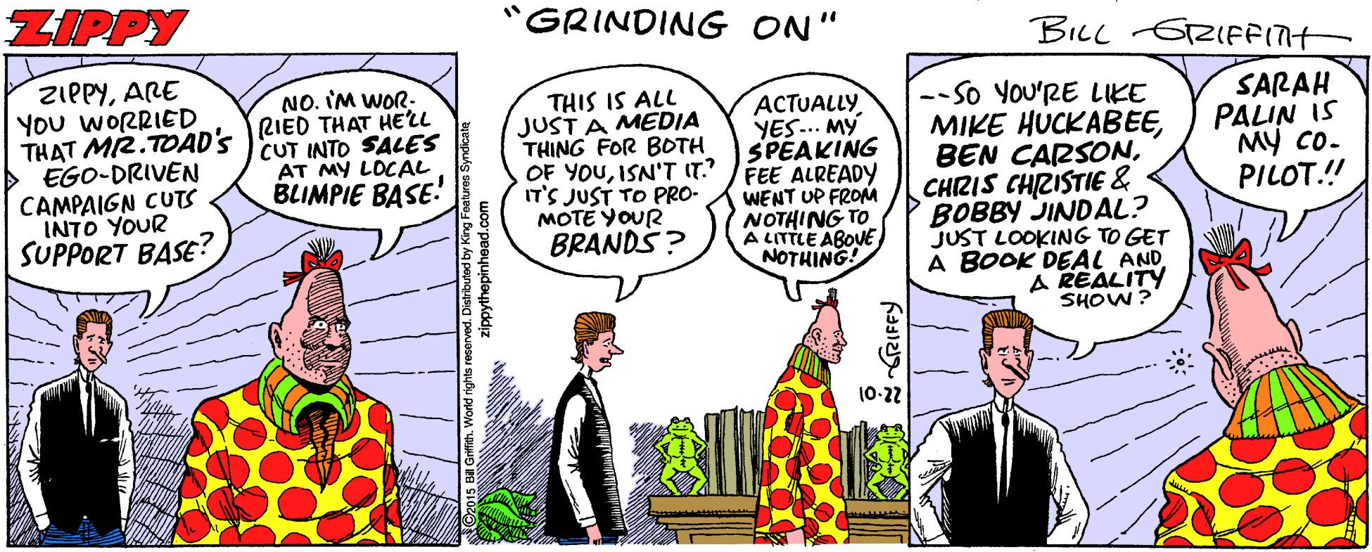 Comics OCR: ZIPPY GRINDING ON" BILL GZIFFIN ZIPPYARE YOU WORRIED THAT MI2.TOAD'S RIED THAT HELL > EGO-DRIVEN CAMPAIGN CUTS INTO YOUR SUPPORT BASE? NO. IM WOR- SARAH PALIN IS MY Co- PILOT.! --So YOu'RE LIKE MIKE HUCKABECHZIS CHRISTIE & P BOBBY JINDAL? JUST LOOKING TO GET A BOOK DEAL AND A REALITY SHOW? THIS IS ALL JUST A MEDIA THING FOR BOTH ACTUALLY YES.. MY SPEAKING OF YOUISN'T IT /FEE ALREADY WENT UP FROM NOTHING TO A LITTLE ABOVE NOTHING! CUT INTO SALES AT MY LOCAL BLIMPIE BASE! IT'S JUST TO PRO- MOTÉ YOUR BRANDS? (0-22 ZIPPY GRINDING ON" BILL GZIFFIN ZIPPYARE YOU WORRIED THAT MI2.TOAD'S RIED THAT HELL > EGO-DRIVEN CAMPAIGN CUTS INTO YOUR SUPPORT BASE? NO. IM WOR- SARAH PALIN IS MY Co- PILOT.! --So YOu'RE LIKE MIKE HUCKABEBEN CARSONCHZIS CHRISTIE & P BOBBY JINDAL? JUST LOOKING TO GET A BOOK DEAL AND A REALITY SHOW? THIS IS ALL JUST A MEDIA THING FOR BOTH ACTUALLY YES.. MY SPEAKING OF YOUISN'T IT /FEE ALREADY WENT UP FROM NOTHING TO A LITTLE ABOVE NOTHING! CUT INTO SALES AT MY LOCAL BLIMPIE BASE! IT'S JUST TO PRO- MOTÉ YOUR BRANDS? (0-22