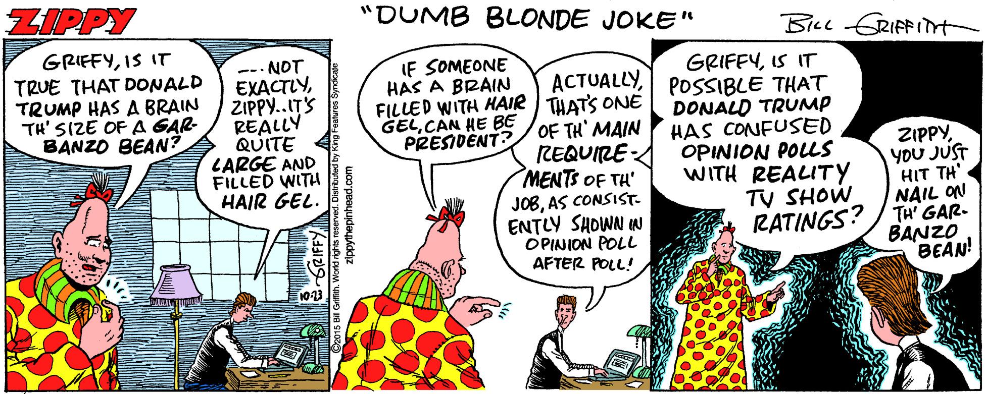Conversation OCR: ZIPPY "DUMB BLONDE JOKE" Bice GRIFFITt GRIEFYIS IT TRUE THAT DONALD TRUMP HAS A BRAIN TH' SIZE OF A GAR- BANZO BEAN? NOT EXACTLYZIPPY..ITS REALLY QUITE LARGE AND FILLED WITH HAIR GEL. IF SOMEONE HAS A BRAIN FILLED WITH HAIR I THATS ONE OF TH' MAIN REQUIRE MENTS OF TH' JOBAS CONSISST- ENTLY SHOWN IN OPINION POLL AFTER POLL! GRIFFYIS IT ACTUALLYPOSSIBLE THAT DONALD TRUMP HAS CONFUSED OPINION POLLS WITH REALITY TV SHOW GELCAN HE BE PRESIDËNT? ZIPPYYOU JUST HIT TH' NAIL ON RATINGS? / THA' GAR- BANZO BEAN! 1013 ZIPPY "DUMB BLONDE JOKE" Bice GRIFFITt GRIEFYIS IT TRUE THAT DONALD TRUMP HAS A BRAIN TH' SIZE OF A GAR- BANZO BEAN? NOT EXACTLYZIPPY..ITS REALLY QUITE LARGE AND FILLED WITH HAIR GEL. IF SOMEONE HAS A BRAIN FILLED WITH HAIR I THATS ONE OF TH' MAIN REQUIRE MENTS OF TH' JOBAS CONSISST- ENTLY SHOWN IN OPINION POLL AFTER POLL! GRIFFYIS IT ACTUALLYPOSSIBLE THAT DONALD TRUMP HAS CONFUSED OPINION POLLS WITH REALITY TV SHOW GELCAN HE BE PRESIDËNT? ZIPPYYOU JUST HIT TH' NAIL ON RATINGS? / THA' GAR- BANZO BEAN! 1013