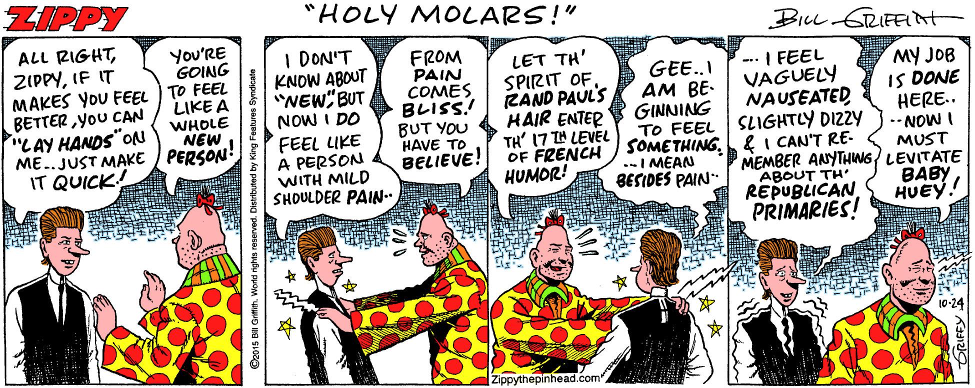 Font OCR: ZIPPY "HOLY MOLARS!" BILL GRIFEIt ALL RIGHTIF IT MAKES YOU FEEL ) TO FEEL BETTER YoU CAN "LAY HANDS"ON ME..JUST MAKE / PERSON IT QUICK! You'RE GOING I DON'T KNOW ABOUT "WEW"BUT NOW I DO FEEL LIKE A PERSON WITH MILD SHOULDER PAIN.. FROM PAIN COMES BLISS! BUT YOU HAVE TO BELIEVE! LET TH' SPIRIT OFRAND PAUL'S HAIR ENTER TH' 17 TH LEVEL OF FRENCH HUMOR! GEE..I AM BE- GINNING TO FEEL SOMETHING. & I CAN'T RE- .-I MEAN BESIDES PAIN" -- I FEEL VAGUELY NAUSEATEDSLIGHTLY DIZZY MY JOB IS DONE HERE.. --NOW I MUST MEMBER ANYTHING/ LEVITATE BABY HUEY. LIKE A WHOLE NEW ABOUT TH REPUBLICAN PRIMARIES! 10-24 Zippythepinhead.com ZIPPY "HOLY MOLARS!" BILL GRIFEIt ALL RIGHTIF IT MAKES YOU FEEL ) TO FEEL BETTER YoU CAN "LAY HANDS"ON ME..JUST MAKE / PERSON IT QUICK! You'RE GOING I DON'T KNOW ABOUT "WEW"BUT NOW I DO FEEL LIKE A PERSON WITH MILD SHOULDER PAIN.. FROM PAIN COMES BLISS! BUT YOU HAVE TO BELIEVE! LET TH' SPIRIT OFRAND PAUL'S HAIR ENTER TH' 17 TH LEVEL OF FRENCH HUMOR! GEE..I AM BE- GINNING TO FEEL SOMETHING. & I CAN'T RE- .-I MEAN BESIDES PAIN" -- I FEEL VAGUELY NAUSEATEDSLIGHTLY DIZZY MY JOB IS DONE HERE.. --NOW I MUST MEMBER ANYTHING/ LEVITATE BABY HUEY. LIKE A WHOLE NEW ABOUT TH REPUBLICAN PRIMARIES! 10-24 Zippythepinhead.com
