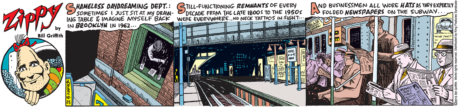 Public transport OCR: HAMELESS DAYDREAMING DEPT.: GTILL-FUNCTIONING REMNANTS OF EVERYy SOMETIMES I JUST SIT AT MY ORAW- ING TABLE & IMAGINE MYSELF BACK IN BROOKLYN IN 1962. AND BUSINESSMEN ALL WORE HATS AS THEY EXPERTLY DECADE FROM THE LATE 1800S TO THE 1950s A FOLDED NEWSPAPERS ON THE SUBWAY.. WERE EVERYWHERE.NO NECK TATTOOS IN SIGHT... Bill Griffith Think Small ..... HAMELESS DAYDREAMING DEPT.: GTILL-FUNCTIONING REMNANTS OF EVERYy SOMETIMES I JUST SIT AT MY ORAW- ING TABLE & IMAGINE MYSELF BACK IN BROOKLYN IN 1962. AND BUSINESSMEN ALL WORE HATS AS THEY EXPERTLY DECADE FROM THE LATE 1800S TO THE 1950s A FOLDED NEWSPAPERS ON THE SUBWAY.. WERE EVERYWHERE.NO NECK TATTOOS IN SIGHT... Bill Griffith Think Small .....