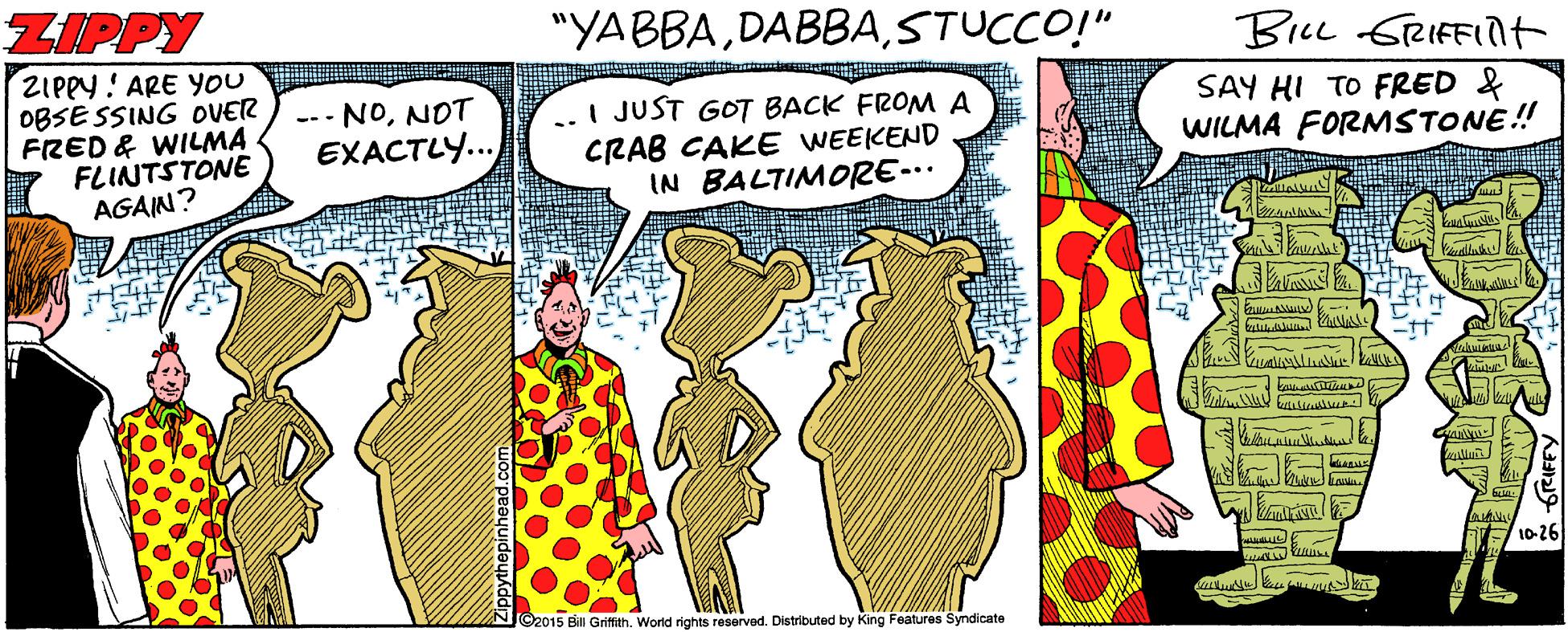 Humour OCR: ZIPPY "YABBASTUCCO!" Bie GRIFFInt ZIPPY ! ARE YOU OBSE SSING OVER FRED & WILMA FLINTSTONE AGAIN? SAY HI TO FRED & WILMA FORMSTONE! --- NONOT ..I JUST GOT BACK FROM A CRAB CAKE WEEKEND IN BALTIMORE-.. EXACTLY.. 10-26 ©2015 Bill Griftith. World rights reserved. Distributed by King Features Syndicate ZIPPY "YABBASTUCCO!" Bie GRIFFInt ZIPPY ! ARE YOU OBSE SSING OVER FRED & WILMA FLINTSTONE AGAIN? SAY HI TO FRED & WILMA FORMSTONE! --- NONOT ..I JUST GOT BACK FROM A CRAB CAKE WEEKEND IN BALTIMORE-.. EXACTLY.. 10-26 ©2015 Bill Griftith. World rights reserved. Distributed by King Features Syndicate