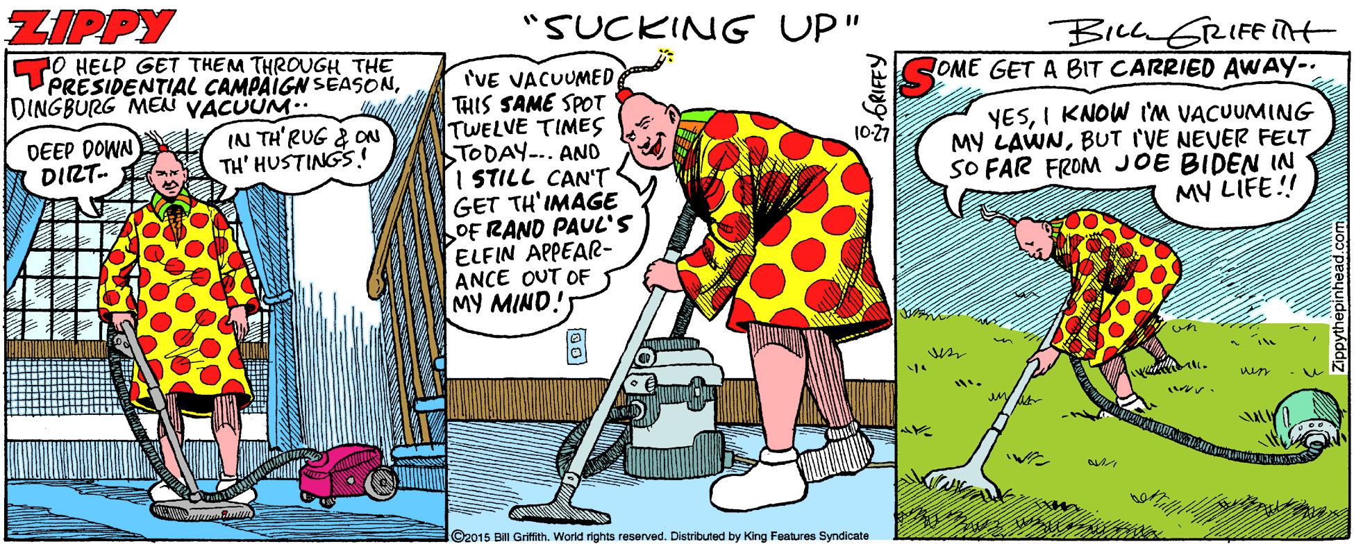 Adaptation OCR: ZIPPY "SUCKING UP" BILLGRIFE int OME GET A BIT CARRIED AWAY-. 70 HELP GET THEM THROUGH THE PRESIDENTIAL CAMPAIGN SEASONDINGBURG MEN YÁCUÜM.. IN TH'RUG & ON TH' HUSTINGS I'VE VACUUMED THIS SAME SPOT TWELVE TIMES TODAY-.. AND I STILL CAN'T GET TH'IMAGE OF RAND PAUL'S ELFIN APPEAR- ANCE OUT OF MY MIND! YESI KNOW I'm VACUUMING MY LAWNBUT I'VE NEVER FELT SO FAR FROM JOE BIDEN IN MY LIFE!! DEEP DOWN DIRT- 10-27 ©2015 Bill Griffith. World rights reserved. Distributed by King Features Syndicate ZIPPY "SUCKING UP" BILLGRIFE int OME GET A BIT CARRIED AWAY-. 70 HELP GET THEM THROUGH THE PRESIDENTIAL CAMPAIGN SEASONDINGBURG MEN YÁCUÜM.. IN TH'RUG & ON TH' HUSTINGS I'VE VACUUMED THIS SAME SPOT TWELVE TIMES TODAY-.. AND I STILL CAN'T GET TH'IMAGE OF RAND PAUL'S ELFIN APPEAR- ANCE OUT OF MY MIND! YESI KNOW I'm VACUUMING MY LAWNBUT I'VE NEVER FELT SO FAR FROM JOE BIDEN IN MY LIFE!! DEEP DOWN DIRT- 10-27 ©2015 Bill Griffith. World rights reserved. Distributed by King Features Syndicate