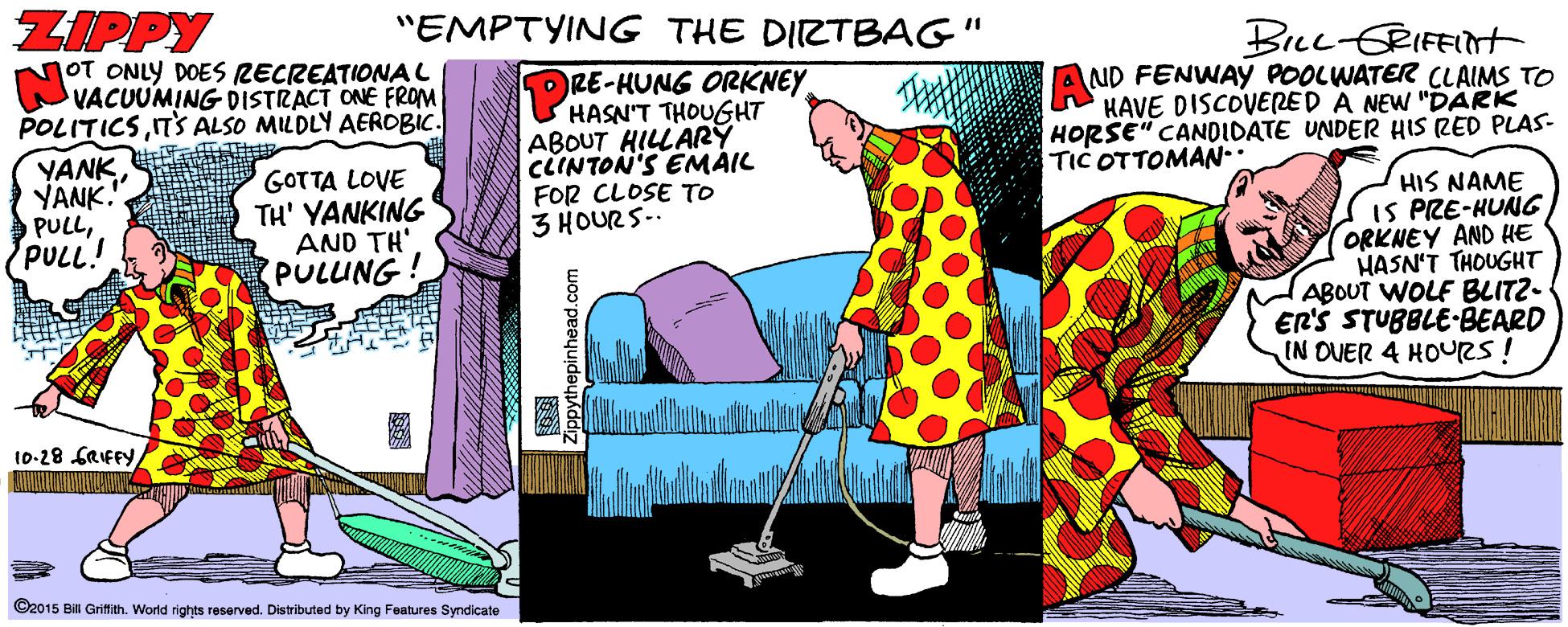Pattern OCR: ZIPPY OT ONLY DOES RECREATIONAL VACUUMING DISTRACT ONE FROM POLITICST'S ALSO MILDLY AEROBIC. "EMPTYING THE DIRTBAG" Brec-ERIFEINt DRE-HUNG ORKNEY HASN'T THOUGHT ABOUT HILLARY CCINTON'S EMAIL FOR CLOSE TO 3 HOURS-. Au ND FENWAY POOLWATER CLAIMS TO HAVE DISCOVERED A NEW "DARK HORSE" CANDIDATE UNDER HIS RED PLAS- TIC OTTOMAN- YANK YANK. PULLPULL! GOTTA LOVE TH' YANKING AND TH' PULING! HIS NAME IS PRE-HUNG ORKNEY AND HE HASN'T THOUGHT ABOUT WOLF BLITZ- ER'S STUBBLE-BEARD IN OUER 4 HOURS! 10-28 GRIFFY©2015 Bi Griffith. World rights reserved. Distributed by King Features Syndicate ppythepinhead.com ZIPPY OT ONLY DOES RECREATIONAL VACUUMING DISTRACT ONE FROM POLITICST'S ALSO MILDLY AEROBIC. "EMPTYING THE DIRTBAG" Brec-ERIFEINt DRE-HUNG ORKNEY HASN'T THOUGHT ABOUT HILLARY CCINTON'S EMAIL FOR CLOSE TO 3 HOURS-. Au ND FENWAY POOLWATER CLAIMS TO HAVE DISCOVERED A NEW "DARK HORSE" CANDIDATE UNDER HIS RED PLAS- TIC OTTOMAN- YANK YANK. PULLPULL! GOTTA LOVE TH' YANKING AND TH' PULING! HIS NAME IS PRE-HUNG ORKNEY AND HE HASN'T THOUGHT ABOUT WOLF BLITZ- ER'S STUBBLE-BEARD IN OUER 4 HOURS! 10-28 GRIFFY©2015 Bi Griffith. World rights reserved. Distributed by King Features Syndicate ppythepinhead.com