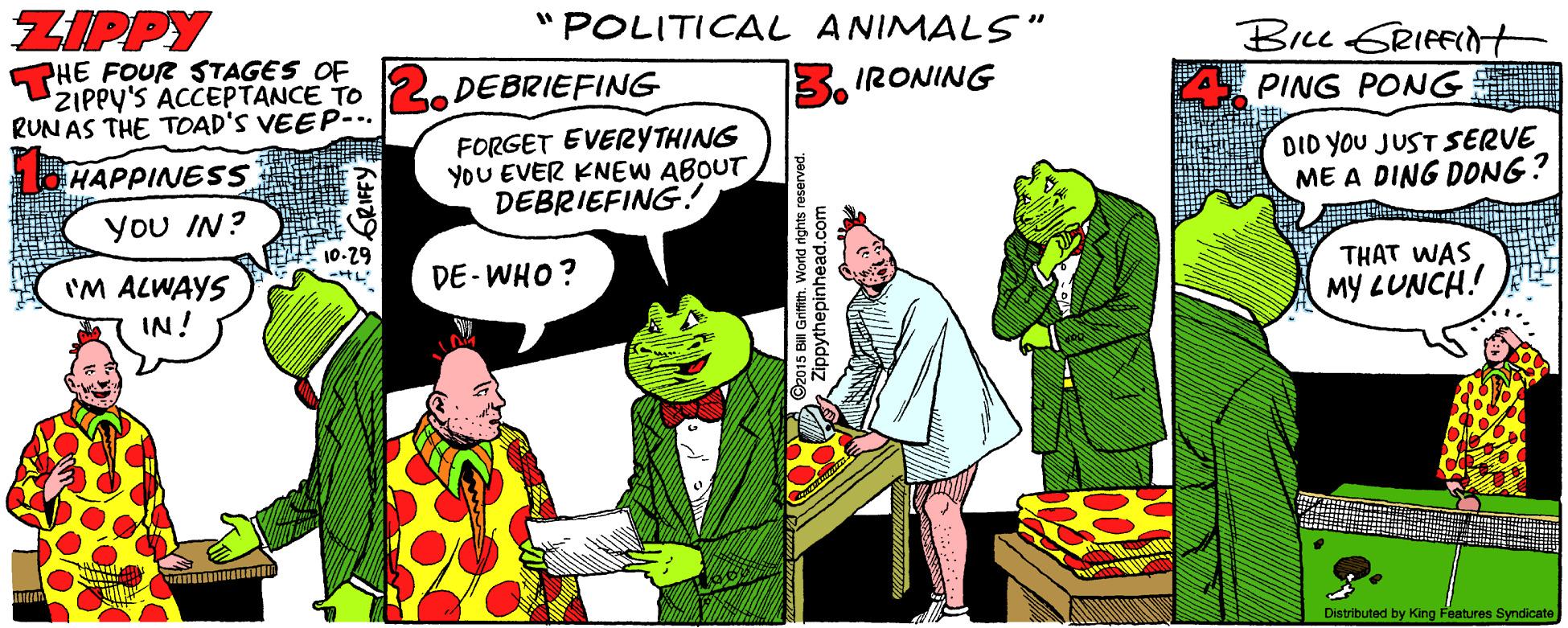 Illustration OCR: ZIPPY "POLITICAL ANIMALS" Brcu GRIFFINt PHE FOUR STAGES OF ZIPPY'S ACCEPTANCE TO RUN AS THE TOAD'S VEEP-.. DEBRIEFING IRONING PING PONG FORGET EVERYTHING YOU EVER KNEW ABOUT DEBRIEFING. DID YOU JUST SERVE ME A DING DONG? HAPPINESS You IN? 10-29 DE -WHO? THAT WAS 'M ALWAYS IN! MY LUNCH! Distributed by King Features Syndicate 2015 Bill Grifith. World rights reserv Zippythepinhead.c ZIPPY "POLITICAL ANIMALS" Brcu GRIFFINt PHE FOUR STAGES OF ZIPPY'S ACCEPTANCE TO RUN AS THE TOAD'S VEEP-.. DEBRIEFING IRONING PING PONG FORGET EVERYTHING YOU EVER KNEW ABOUT DEBRIEFING. DID YOU JUST SERVE ME A DING DONG? HAPPINESS You IN? 10-29 DE -WHO? THAT WAS 'M ALWAYS IN! MY LUNCH! Distributed by King Features Syndicate 2015 Bill Grifith. World rights reserv Zippythepinhead.c