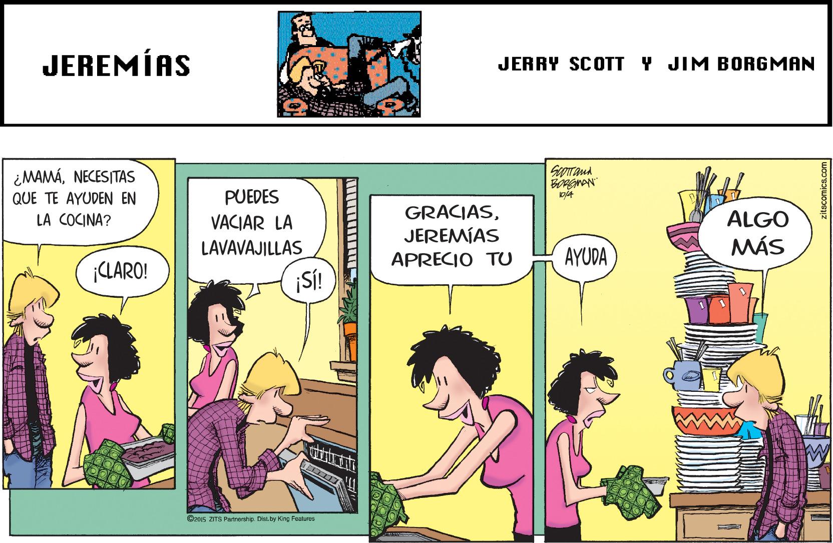 Comic book OCR: JEREMÍAS JERRY SCOTT Y JIM BORGMAN ¿MAMÁNECESITAS QUE TE AYUDEN EN PUEDES GRACIASJEREMÍAS APRECIO TU LA COCINA? VACIAR LA ALGO LAVAVAJILLAS MÁS AYUDA LARO! ¡SÍ! O2015 ZITS Panmemhp. Diss.by Kng Featuros JEREMÍAS JERRY SCOTT Y JIM BORGMAN ¿MAMÁNECESITAS QUE TE AYUDEN EN PUEDES GRACIASJEREMÍAS APRECIO TU LA COCINA? VACIAR LA ALGO LAVAVAJILLAS MÁS AYUDA LARO! ¡SÍ! O2015 ZITS Panmemhp. Diss.by Kng Featuros