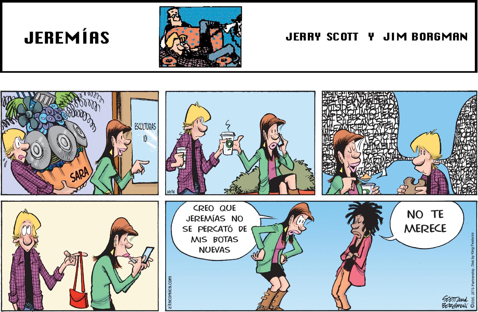 Community OCR: JEREMÍAS JERRY SCOTT Y JIM BORGMAN ESCOLTURAS 101 SARA CREO QUE JEREMÍAS NO SE PERCATÓ DE MIS BOTAS NO TE MERECE NUEVAS GoOTAnd zitscomics.com JEREMÍAS JERRY SCOTT Y JIM BORGMAN ESCOLTURAS 101 SARA CREO QUE JEREMÍAS NO SE PERCATÓ DE MIS BOTAS NO TE MERECE NUEVAS GoOTAnd zitscomics.com