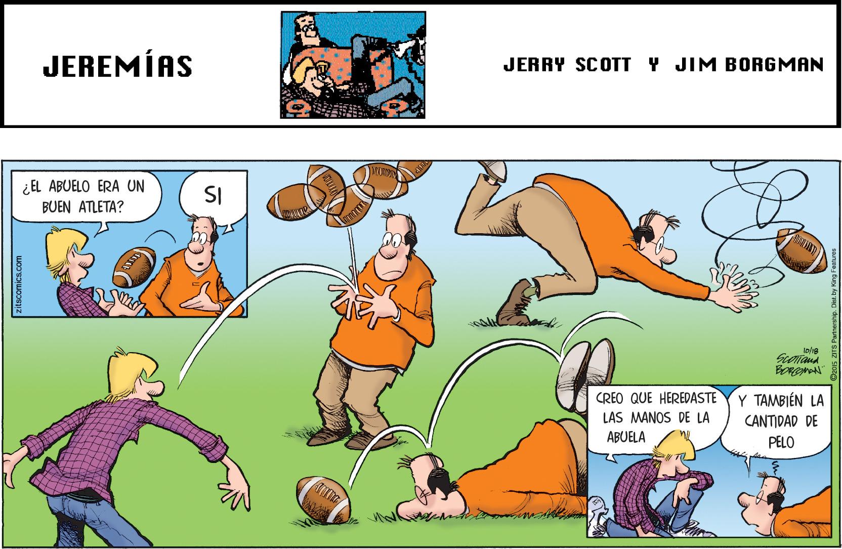 Adaptation OCR: JEREMÍAS JERRY SCOTT Y JIM BORGMAN ¿ EL ABUELO ERA UN SI BUEN ATLETA? Scontana CREO QUE HEREDASTE Y TAMBIÉN LA LAS MANOS DE LA CANTIDAD DE ABUELA PELO zitscomics.com JEREMÍAS JERRY SCOTT Y JIM BORGMAN ¿ EL ABUELO ERA UN SI BUEN ATLETA? Scontana CREO QUE HEREDASTE Y TAMBIÉN LA LAS MANOS DE LA CANTIDAD DE ABUELA PELO zitscomics.com