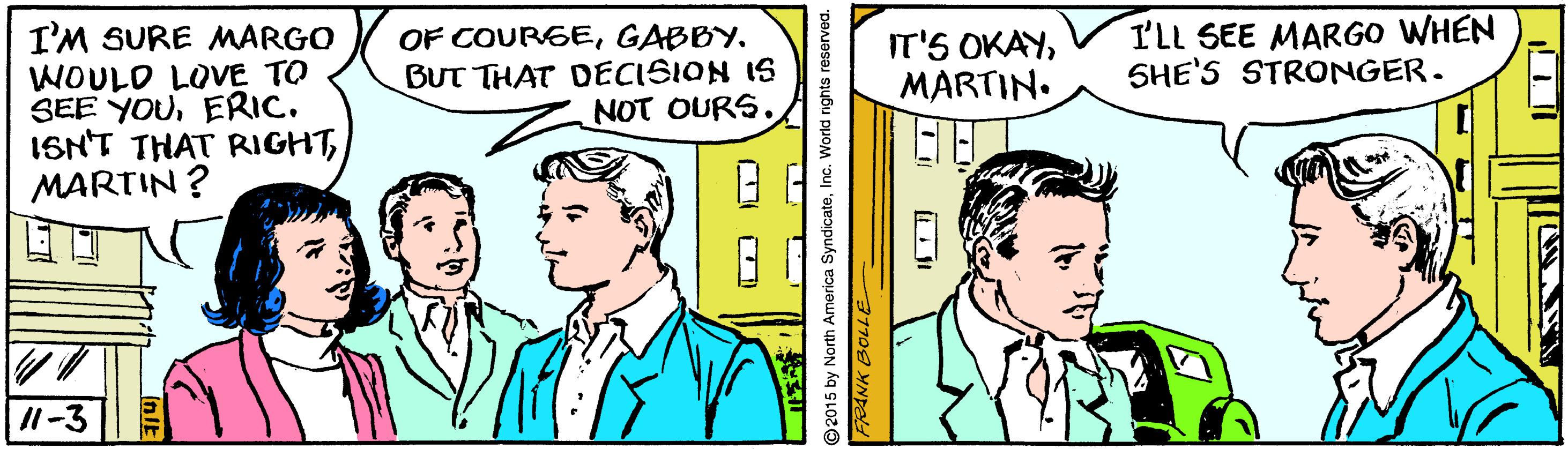 Comic book OCR: I'M SURE MARGO WOULD LOVE TO SEE YOUERIC. ISN'T THAT RIGHTMARTIN ? OF COURSEGABBY. BUT THAT DECISION IS NOT OURS. I'LL SEE MARGO WHEN SHE'S STRONGER. IT'S OKAYMARTIN. /1-3 2015 by North America SyndicateInc. World rights r I'M SURE MARGO WOULD LOVE TO SEE YOUERIC. ISN'T THAT RIGHTMARTIN ? OF COURSEGABBY. BUT THAT DECISION IS NOT OURS. I'LL SEE MARGO WHEN SHE'S STRONGER. IT'S OKAYMARTIN. /1-3 2015 by North America SyndicateInc. World rights r