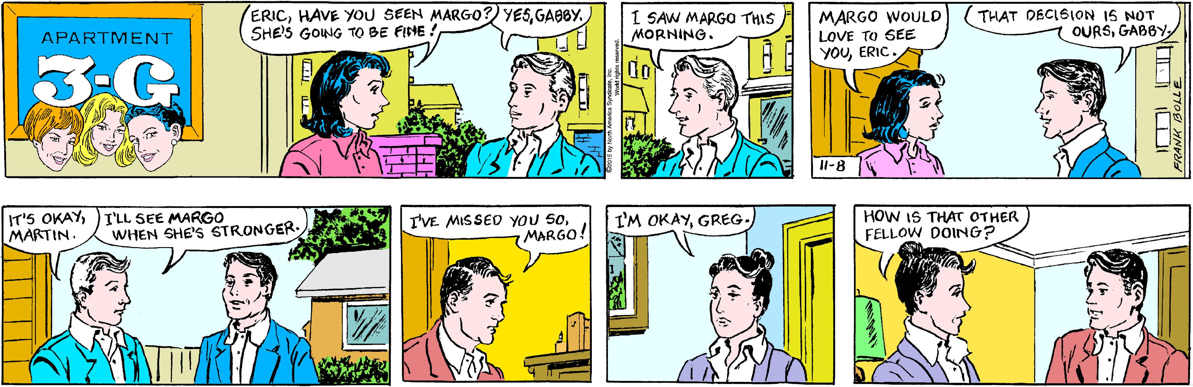 Cartoon OCR: ERICGABBY. SHE'S GONG TO BE FINE ! I SAW MARGO THIS MORNING. APARTMENT 3-G MARGO WOULD LOVE TO SEE YOUERIC. THAT DECISION 1S NOT OURSGABBY IT'S OKAYMARTIN. I'LL SEE MARGO WHEN SHE'S STRONGER. 11-8 I'VE MISSED YOU SOMARGO! I'M OKAYGREG. HOW IS THAT OTHER FELLOW DOING? FRANK BOLLE 2015 by North America SyndicateIne ERICHAVE You SEEN MARGO?) YESGABBY. SHE'S GONG TO BE FINE ! I SAW MARGO THIS MORNING. APARTMENT 3-G MARGO WOULD LOVE TO SEE YOUERIC. THAT DECISION 1S NOT OURSGABBY IT'S OKAYMARTIN. I'LL SEE MARGO WHEN SHE'S STRONGER. 11-8 I'VE MISSED YOU SOMARGO! I'M OKAYGREG. HOW IS THAT OTHER FELLOW DOING? FRANK BOLLE 2015 by North America Syndicate