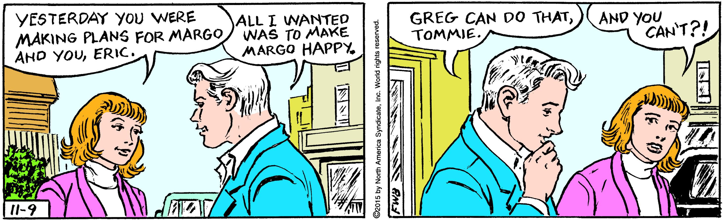 Parallel OCR: YESTERDAY YOU WERE MAKING PLANS FOR MARGO AND YOUERIC. ALL I WANTED WAS TO MAKE MARGO HAPPY GREG CAN DO THATTOMMIE. AND YOU CAN'T?! 11-9 ©2015 by North America SyndicateInc. World rights reserved. YESTERDAY YOU WERE MAKING PLANS FOR MARGO AND YOUERIC. ALL I WANTED WAS TO MAKE MARGO HAPPY GREG CAN DO THATTOMMIE. AND YOU CAN'T?! 11-9 ©2015 by North America SyndicateInc. World rights reserved.