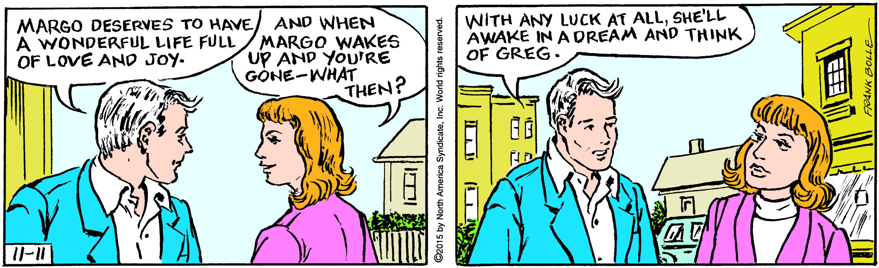 Art OCR: MARGO DESERVES TO HAVE/ AND WHEN MARGO WAKES UP AND YOU'RE GÓNE-WHAT THEN? WITH ANY LUCK AT ALLSHE'LL AWAKE IN A DREAM AND THINK OF GREG. A WONDERFUL LIFE FULL OF LOVE AND JOY. ©2015 by North America SyndicateInc MARGO DESERVES TO HAVE/ AND WHEN MARGO WAKES UP AND YOU'RE GÓNE-WHAT THEN? WITH ANY LUCK AT ALLSHE'LL AWAKE IN A DREAM AND THINK OF GREG. A WONDERFUL LIFE FULL OF LOVE AND JOY. ©2015 by North America Syndicate