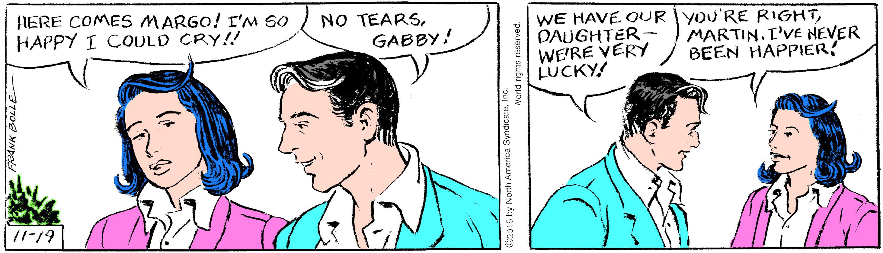 Interaction OCR: HERE COMES MARGO! I'M SO HAPPY I COULD CRY!! NO TEARSGABBY! WE HAVE OUR YOU'RE RIGHTDAUGHTER- WE'RE VERY LUCKY! MARTIN.I'VE NEVER BEEN HAPPIER! /1-19 HERE COMES MARGO! I'M SO HAPPY I COULD CRY!! NO TEARSGABBY! WE HAVE OUR YOU'RE RIGHTDAUGHTER- WE'RE VERY LUCKY! MARTIN.I'VE NEVER BEEN HAPPIER! /1-19