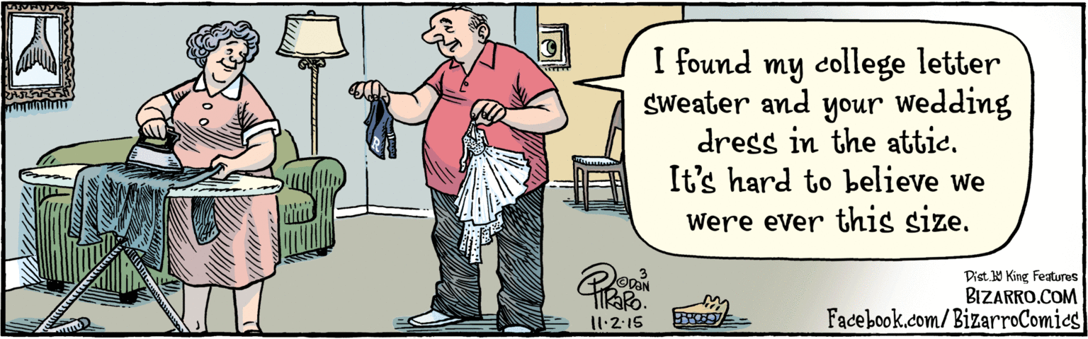 Humour OCR: BIZARRO.COM Facebook.com/BizarroComies Dist 9 King Features I found my college letter sweater your wedding dress in the attiIt's hard to believe we were ever this size. I1·2.15 BIZARRO.COM Facebook.com/BizarroComies Dist 9 King Features I found my college letter sweater your wedding dress in the attiIt's hard to believe we were ever this size. I1·2.15