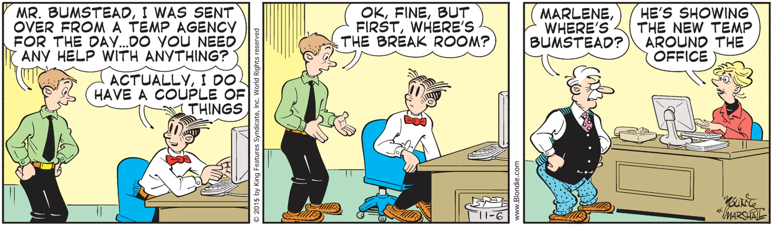 Conversation OCR: MR. BUMSTEADI WAS SENT OVER FROMA TEMP AGENCY FOR THE DAY..DO YOU NEED ANY HELP WITH ANYTHING? OKBUT FIRSTWHERE'S THE BREAK ROOM? MARLENEWHERE'S BUMSTEAD? HE'S SHOWING THE NEW TEMP AROUND THE OFFICE ACTUALLYI DO HAVE A COUPLE OF THINGS MARSHAL MR. BUMSTEADI WAS SENT OVER FROMA TEMP AGENCY FOR THE DAY..DO YOU NEED ANY HELP WITH ANYTHING? OKBUT FIRSTWHERE'S THE BREAK ROOM? MARLENEWHERE'S BUMSTEAD? HE'S SHOWING THE NEW TEMP AROUND THE OFFICE ACTUALLYI DO HAVE A COUPLE OF THINGS MARSHAL