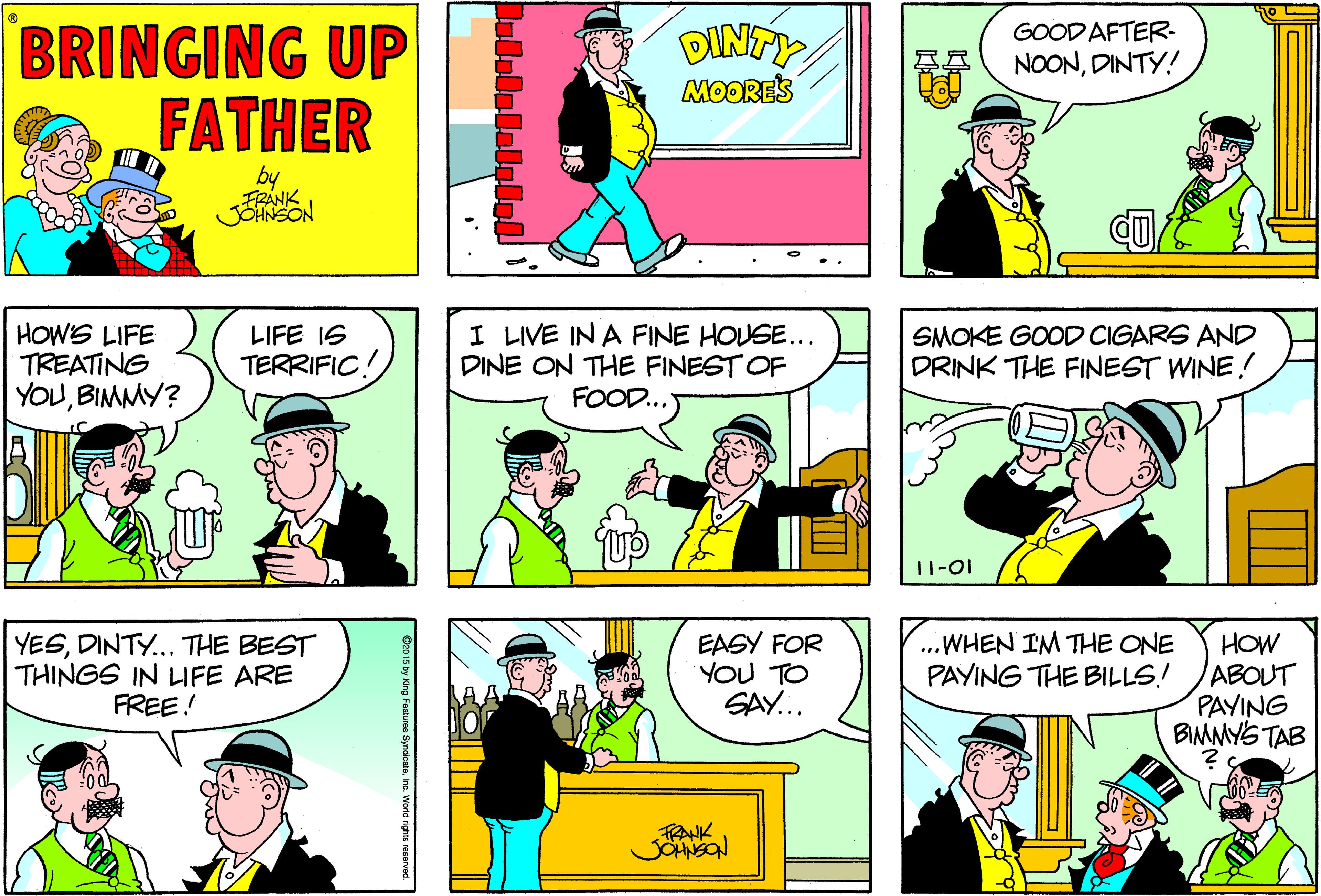 Font OCR: BRINGING UP FATHER DINTY MOORES GOOD AFTER- NOONDINTY! by FRANK JSHNSON HOWS LIFE TREATING YOUBIMMY? I LIVE IN A FINE HOUSE... DINE ON THE FINEST OF FOOD... LIFE IS TERRIFIC! SMOKE GOOD CIGARS AND DRINK THE FINEST WINE! 11-01 YESDINTY... THE BEST THINGS IN LIFE ARE FREE! EASY FOR YOU TO SAY... ...WHEN IM THE ONE PAYING THE BILLS! HOW ABOUT PAYING BIMMYS TAB FRANK BRINGING UP FATHER DINTY MOORES GOOD AFTER- NOONDINTY! by FRANK JSHNSON HOWS LIFE TREATING YOUBIMMY? I LIVE IN A FINE HOUSE... DINE ON THE FINEST OF FOOD... LIFE IS TERRIFIC! SMOKE GOOD CIGARS AND DRINK THE FINEST WINE! 11-01 YESDINTY... THE BEST THINGS IN LIFE ARE FREE! EASY FOR YOU TO SAY... ...WHEN IM THE ONE PAYING THE BILLS! HOW ABOUT PAYING BIMMYS TAB FRANK