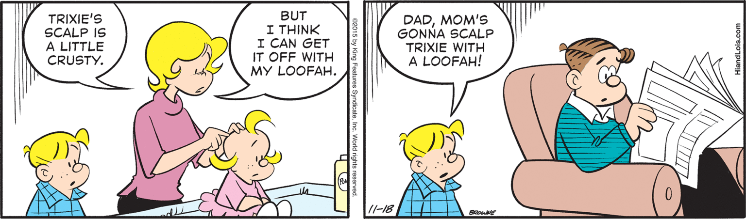 Line OCR: TRIXIE'S SCALP IS A LITTLE CRUSTY. BUT I THINK I CAN GET IT OFF WITH MY LOOFAH. DADMOM's GONNA SCALP TRIXIE WITH A LOOFAH! /I-18 e2015 by King Features SyndicateInc. World rights reserved. TRIXIE'S SCALP IS A LITTLE CRUSTY. BUT I THINK I CAN GET IT OFF WITH MY LOOFAH. DADMOM's GONNA SCALP TRIXIE WITH A LOOFAH! /I-18 e2015 by King Features SyndicateInc. World rights reserved.