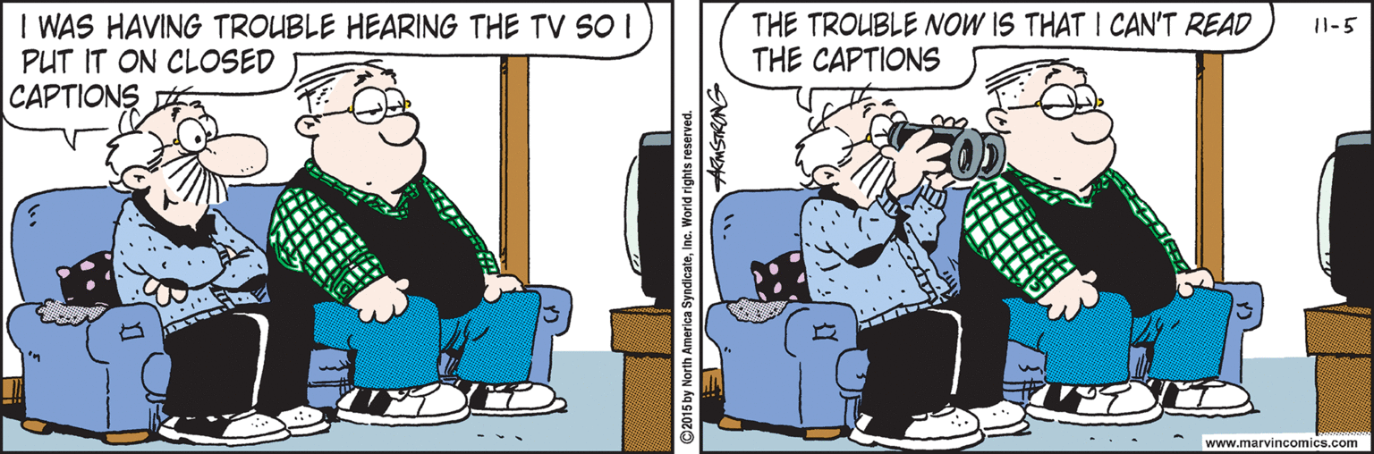 Parallel OCR: I WAS HAVING TROUBLE HEARING THE TV S01 PUT IT ON CLOSED CAPTIONS THE TROUBLE NOW IS THAT I CAN'T READ THE CAPTIONS 11-5 www.marvincomics.com ©2015 by North America SyndicateInc. World rights reserved NOS . I WAS HAVING TROUBLE HEARING THE TV S01 PUT IT ON CLOSED CAPTIONS THE TROUBLE NOW IS THAT I CAN'T READ THE CAPTIONS 11-5 www.marvincomics.com ©2015 by North America SyndicateInc. World rights reserved NOS .