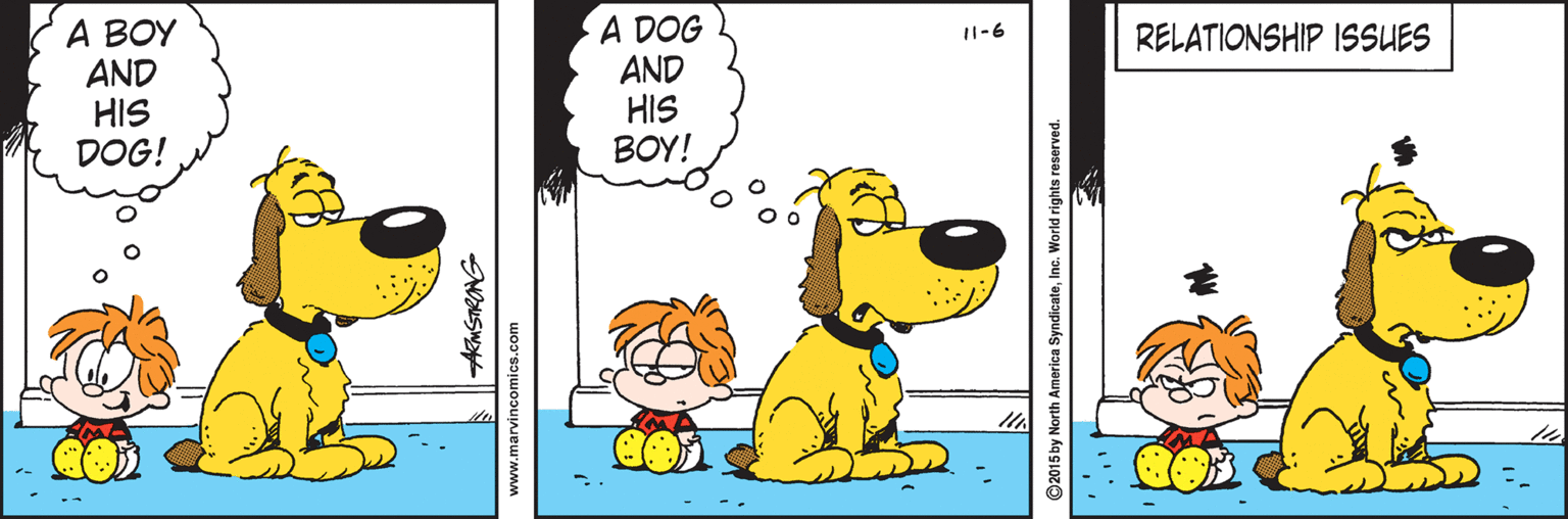 Parallel OCR: A BOY AND HIS DOG! A DOG AND HIS BOY! RELATIONSHIP ISSUES I1-6 www.marvincomics.com ©2015 by North America SyndicateInc. World rights reserved. A BOY AND HIS DOG! A DOG AND HIS BOY! RELATIONSHIP ISSUES I1-6 www.marvincomics.com ©2015 by North America SyndicateInc. World rights reserved.