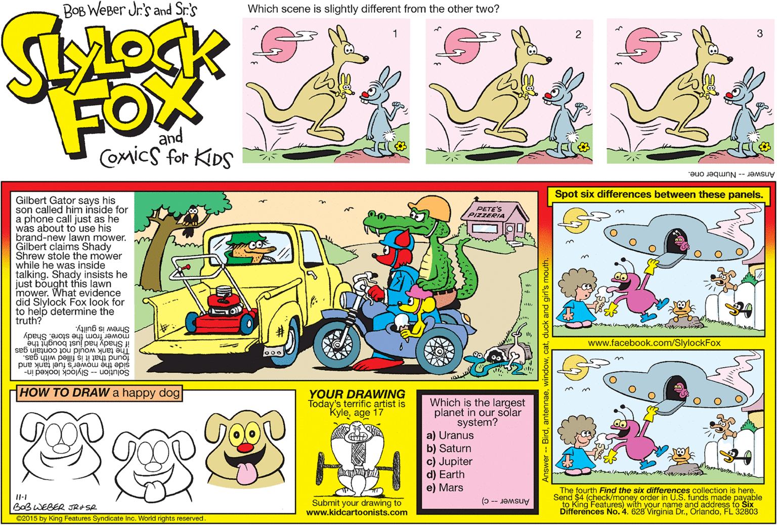 Sharing OCR: BOB WEBer Jr.'s and Sr.'s Which scene is slightly different from the other two? FOX and Comics for KIDS Answer -- Number one. Spot six differences between these panels. Gilbert Gator says his son called him inside for a phone call just as he was about to use his brand-new lawn mower. Gilbert claims Shady Shrew stole the mower while he was inside talking. Shady insists he just bought this lawn mower. What evidence did Slylock Fox look for to help determine the truth? PETE'S PIZZERIA mower from the store. Shady Shrew is guilty. www.facebook.com/SlylockFox The tank would not contain gas if Shady had just bought the side the mower's fuel tank and Solution -- Slylock looked in- found that it is filled with gas. HOW TO DRAW a happy dog YOUR DRAWING Today's terrific artist is "Kyleage 17 Which is the largest planet in our solar system? a) Uranus b) Saturn c) Jupiter d) Earth e) Mars The fourth Find the six differences collection is here. Send $4 (check/money order in U.S. funds made payable to King Features) with your name and address to Six Differences No. 4. 628 Virginia Dr.FL 32803 (0 -- JOMsuy Submit your drawing to www.kidcartoonists.com BOB WEBER JRASR C2015 by King Features Syndicate Inc. Workd rights reserved BOB WEBer Jr.'s and Sr.'s Which scene is slightly different from the other two? FOX and Comics for KIDS Answer -- Number one. Spot six differences between these panels. Gilbert Gator says his son called him inside for a phone call just as he was about to use his brand-new lawn mower. Gilbert claims Shady Shrew stole the mower while he was inside talking. Shady insists he just bought this lawn mower. What evidence did Slylock Fox look for to help determine the truth? PETE'S PIZZERIA mower from the store. Shady Shrew is guilty. www.facebook.com/SlylockFox The tank would not contain gas if Shady had just bought the side the mower's fuel tank and Solution -- Slylock looked in- found that it is filled with gas. HOW TO DRAW a happy dog YOUR DRAWING Today's terrific artist is "Kyleage 17 Which is the largest planet in our solar system? a) Uranus b) Saturn c) Jupiter d) Earth e) Mars The fourth Find the six differences collection is here. Send $4 (check/money order in U.S. funds made payable to King Features) with your name and address to Six Differences No. 4. 628 Virginia Dr.FL 32803 (0 -- JOMsuy Submit your drawing to www.kidcartoonists.com BOB WEBER JRASR C2015 by King Features Syndicate Inc. Workd rights reserved