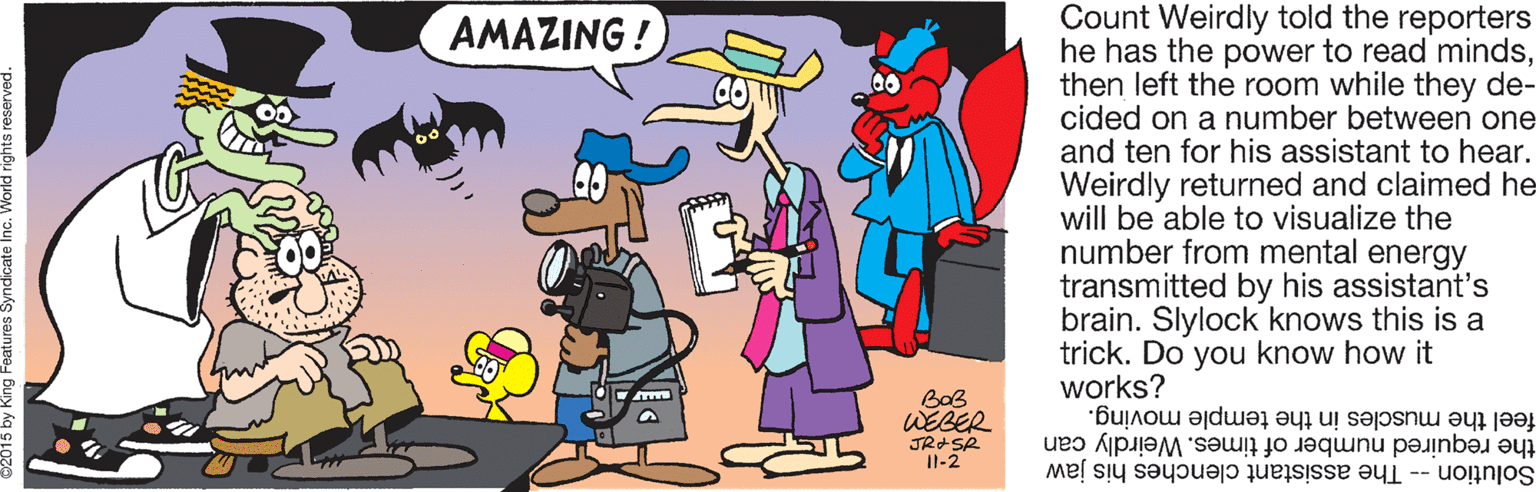 Rectangle OCR: Count Weirdly told the reporters he has the power to read mindsthen left the room while they de- cided on a number between one and ten for his assistant to hear. Weirdly returned and claimed he will be able to visualize the number from mental energy transmitted by his assistant's brain. Slylock knows this is a trick. Do you know how it works? AMAZING ! BoB WEBER JRSR Il-2 the required number of times. Weirdly can feel the muscles in the temple moving. Solution -- The assistant clenches his jaw Count Weirdly told the reporters he has the power to read mindsthen left the room while they de- cided on a number between one and ten for his assistant to hear. Weirdly returned and claimed he will be able to visualize the number from mental energy transmitted by his assistant's brain. Slylock knows this is a trick. Do you know how it works? AMAZING ! BoB WEBER JRSR Il-2 the required number of times. Weirdly can feel the muscles in the temple moving. Solution -- The assistant clenches his jaw