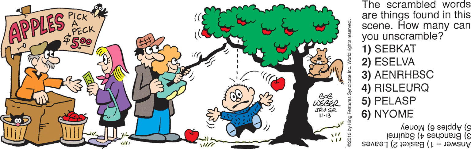 Happy OCR: The scrambled words PICK PECK $5.00 are things found in this scene. How many can you unscramble? 1) SEBKAT ESELVA APPLES 3) AENRHBSC 4) RISLEURQ 5) PELASP 6) NYOME BoB WEBER Il-13 5) Apples 6) Money 3) Branches 4) Squirrel Answer1) Basket 2) Leaves yndicate Inc. World rights reserved. The scrambled words PICK PECK $5.00 are things found in this scene. How many can you unscramble? 1) SEBKAT ESELVA APPLES 3) AENRHBSC 4) RISLEURQ 5) PELASP 6) NYOME BoB WEBER Il-13 5) Apples 6) Money 3) Branches 4) Squirrel Answer1) Basket 2) Leaves yndicate Inc. World rights reserved.