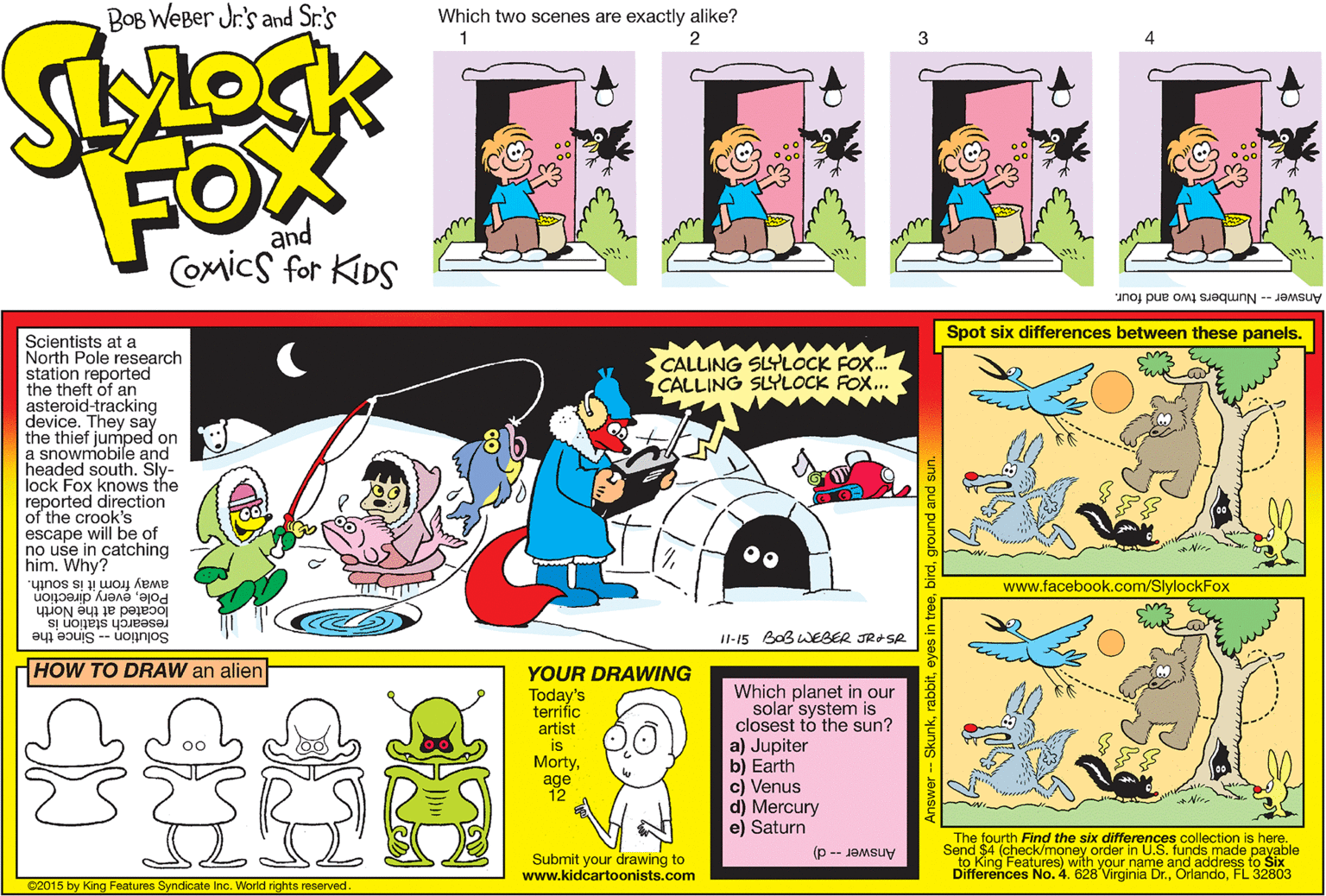 Design OCR: BOB WEBer Jr's and Sr.'s Which two scenes are exactly alike? 1 2 3 FOX and Coxmics for KDS Answer -- Numbers two and four. Spot six differences between these panels. Scientists at a North Pole research station reported the theft of an asteroid-tracking device. They say the thief jumped on a snowmobile and headed south. Sly- lock Fox knows the reported direction of the crook's escape will be of no use in catching him. Why? CALLING SLYLOCK FOX. CALLING SLYLOCK FOX.. away from it is south. Poleevery direction www.facebook.com/SlylockFox located at the North research station is I1-15 BoB WEBER JRASR Solution -- Since the HOW TO DRAW an alien YOUR DRAWING Today's terrific artist is Mortyage 12 Which planet in our solar system is closest tó the sun? a) Jupiter b) Earth c) Venus d) Mercury e) Saturn 00 The fourth Find the six differences collection is here. Send $4 (check/money order in U.S. funds made payable to King Features) with your name and address fo Six Differences No. 4. 628 Virginia Dr.FL 32803 Answer -- d) Submit your drawing to www.kidcartoonists.com ©2015 by King Features Syndicate Inc. World rights reserved. yes in treeground and sun. BOB WEBer Jr's and Sr.'s Which two scenes are exactly alike? 1 2 3 FOX and Coxmics for KDS Answer -- Numbers two and four. Spot six differences between these panels. Scientists at a North Pole research station reported the theft of an asteroid-tracking device. They say the thief jumped on a snowmobile and headed south. Sly- lock Fox knows the reported direction of the crook's escape will be of no use in catching him. Why? CALLING SLYLOCK FOX. CALLING SLYLOCK FOX.. away from it is south. Poleevery direction www.facebook.com/SlylockFox located at the North research station is I1-15 BoB WEBER JRASR Solution -- Since the HOW TO DRAW an alien YOUR DRAWING Today's terrific artist is Mortyage 12 Which planet in our solar system is closest tó the sun? a) Jupiter b) Earth c) Venus d) Mercury e) Saturn 00 The fourth Find the six differences collection is here. Send $4 (check/money order in U.S. funds made payable to King Features) with your name and address fo Six Differences No. 4. 628 Virginia Dr.FL 32803 Answer -- d) Submit your drawing to www.kidcartoonists.com ©2015 by King Features Syndicate Inc. World rights reserved. yes in treeground and sun.