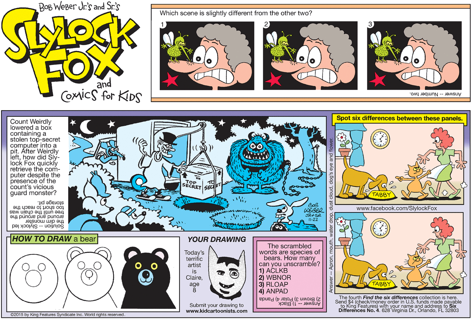 Illustration OCR: BOB WEBer Jr's and Sr.'s Which scene is slightly different from the other two? FOW and Comics for KIDS Answer-Number two. Spot six differences between these panels. Count Weirdly lowered a box containing a stolen top-secret computer into a pit. After Weirdly lefthow did Slý- lock Fox quickly retrieve the com- puter despite the presence of the count's vicious guard monster? Www TOP SECRET SEa TABBY BoB WEBER too short to reach the storage pit. www.facebook.com/SlylockFox tree until the chain was around and around the the dim monster Solu?ion -- Slylock led II-22 HOW TO DRAW a bear YOUR DRAWING Today's terrific artist is ClaireThe scrambled words are species of bears. How many can you unscramble? 1) ACLKB 2) WBNOR 3) RLOAP 4) ANPAD age ???BY The fourth Find the six differences collection is here. Send $4 (check/money order in U.S. funds made payable to King Features) with your name and address to Six Differences No. 4. 628 Virginia Dr.FL 32803 2) Brown 3) Polar 4) Panda Submit your drawing to www.kidcartoonists.com Answer -- 1) Black 02015 by King Features Syndicate Inc. World rights reserved BOB WEBer Jr's and Sr.'s Which scene is slightly different from the other two? FOW and Comics for KIDS Answer-Number two. Spot six differences between these panels. Count Weirdly lowered a box containing a stolen top-secret computer into a pit. After Weirdly lefthow did Slý- lock Fox quickly retrieve the com- puter despite the presence of the count's vicious guard monster? Www TOP SECRET SEa TABBY BoB WEBER too short to reach the storage pit. www.facebook.com/SlylockFox tree until the chain was around and around the the dim monster Solu?ion -- Slylock led II-22 HOW TO DRAW a bear YOUR DRAWING Today's terrific artist is ClaireThe scrambled words are species of bears. How many can you unscramble? 1) ACLKB 2) WBNOR 3) RLOAP 4) ANPAD age ???BY The fourth Find the six differences collection is here. Send $4 (check/money order in U.S. funds made payable to King Features) with your name and address to Six Differences No. 4. 628 Virginia Dr.FL 32803 2) Brown 3) Polar 4) Panda Submit your drawing to www.kidcartoonists.com Answer -- 1) Black 02015 by King Features Syndicate Inc. World rights reserved