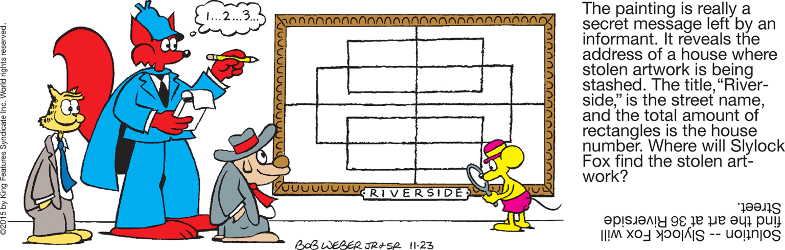 Clip art OCR: The painting is really a secret message left by an informant. It reveals the address of a house where stolen artwork is being stashed. The title"River- sideand the total amount of rectangles is the house number. Where will Slylock Fox find the stolen art- work? 1...2..3.. JUUUUUURIVERSIDE: Street. find the art at 36 Riverside Solution -- Slylock Fox will BaB WEBER JRASR 1I-23 The painting is really a secret message left by an informant. It reveals the address of a house where stolen artwork is being stashed. The title"River- side" is the street nameand the total amount of rectangles is the house number. Where will Slylock Fox find the stolen art- work? 1...2..3.. JUUUUUURIVERSIDE: Street. find the art at 36 Riverside Solution -- Slylock Fox will BaB WEBER JRASR 1I-23