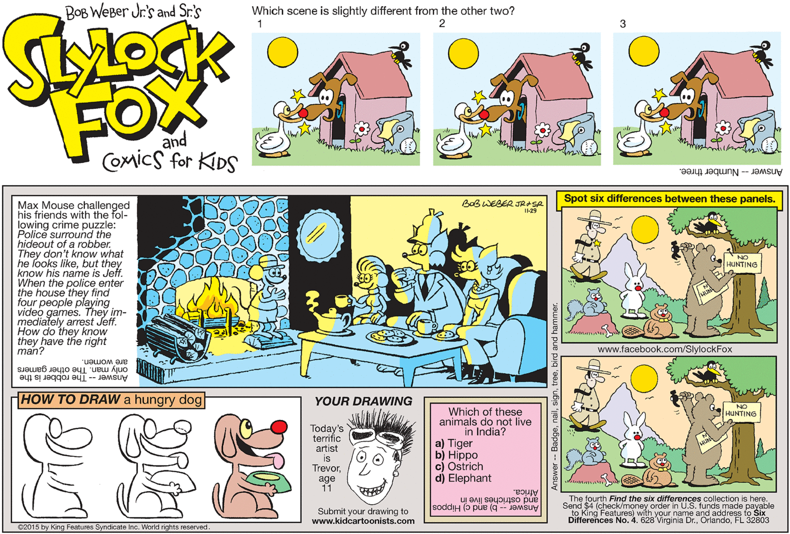 Rectangle OCR: BOB WeBer Jr.'s and Sr.'s Which scene is slightly different from the other two? 1 FOX and Coxics for KDS Answer - Number three. Spot six differences between these panels. BoB WEBER JRASA I-29 Max Mouse challenged his friends with the fol- lowing crime puzzle: Police surround the hideout of a robber. They don't know what he looks likebut they know his name is Jeff. When the police enter the house they find four people playing video games. They im- mediately arrest Jeff. How do they know they have the right man? HUNTING www.facebook.com/SlylockFox are women. only man. The other gamers Answer -- The robber is the HOW TO DRAW a hungry dog YOUR DRAWING NO Which of these animals do not live in India? HUNTING Today's terrific a) Tiger b) Hippo c) Ostrich d) Elephant artist is Trevorage 11 Africa. The fourth Find the six differences collection is here. Send $4 (check/money order in U.S. funds made payable to King Features) with your name and address to Six Differences No. 4. 628 Virginia Dr.FL 32803 soddiH (o pue (g -- JaMsuy and ostrichés live in Submit your drawing to www.kidcartoonists.com ©2015 by King Features Syndicate Inc. World rights reserved. nailbird and hamme BOB WeBer Jr.'s and Sr.'s Which scene is slightly different from the other two? 1 FOX and Coxics for KDS Answer - Number three. Spot six differences between these panels. BoB WEBER JRASA I-29 Max Mouse challenged his friends with the fol- lowing crime puzzle: Police surround the hideout of a robber. They don't know what he looks likebut they know his name is Jeff. When the police enter the house they find four people playing video games. They im- mediately arrest Jeff. How do they know they have the right man? HUNTING www.facebook.com/SlylockFox are women. only man. The other gamers Answer -- The robber is the HOW TO DRAW a hungry dog YOUR DRAWING NO Which of these animals do not live in India? HUNTING Today's terrific a) Tiger b) Hippo c) Ostrich d) Elephant artist is Trevorage 11 Africa. The fourth Find the six differences collection is here. Send $4 (check/money order in U.S. funds made payable to King Features) with your name and address to Six Differences No. 4. 628 Virginia Dr.FL 32803 soddiH (o pue (g -- JaMsuy and ostrichés live in Submit your drawing to www.kidcartoonists.com ©2015 by King Features Syndicate Inc. World rights reserved. nailbird and hamme