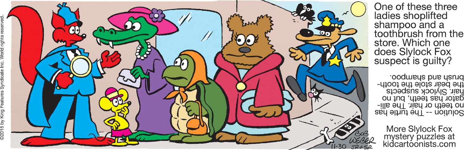 Drawing OCR: One of these three ladies shoplifted shampoo and a toothbrush from the store. Which one does Slylock Fox suspect is guilty? brush and shampoo. the bear stole the tooth- hair. Slylock suspects gator has teethbut no no teeth or hair. The alli- Solution -- Th? turtle has More Slylock Fox BoB WEBER mystery puzzles at Il-30 JRESR kidcartóonists.com One of these three ladies shoplifted shampoo and a toothbrush from the store. Which one does Slylock Fox suspect is guilty? brush and shampoo. the bear stole the tooth- hair. Slylock suspects gator has teethbut no no teeth or hair. The alli- Solution -- Th? turtle has More Slylock Fox BoB WEBER mystery puzzles at Il-30 JRESR kidcartóonists.com