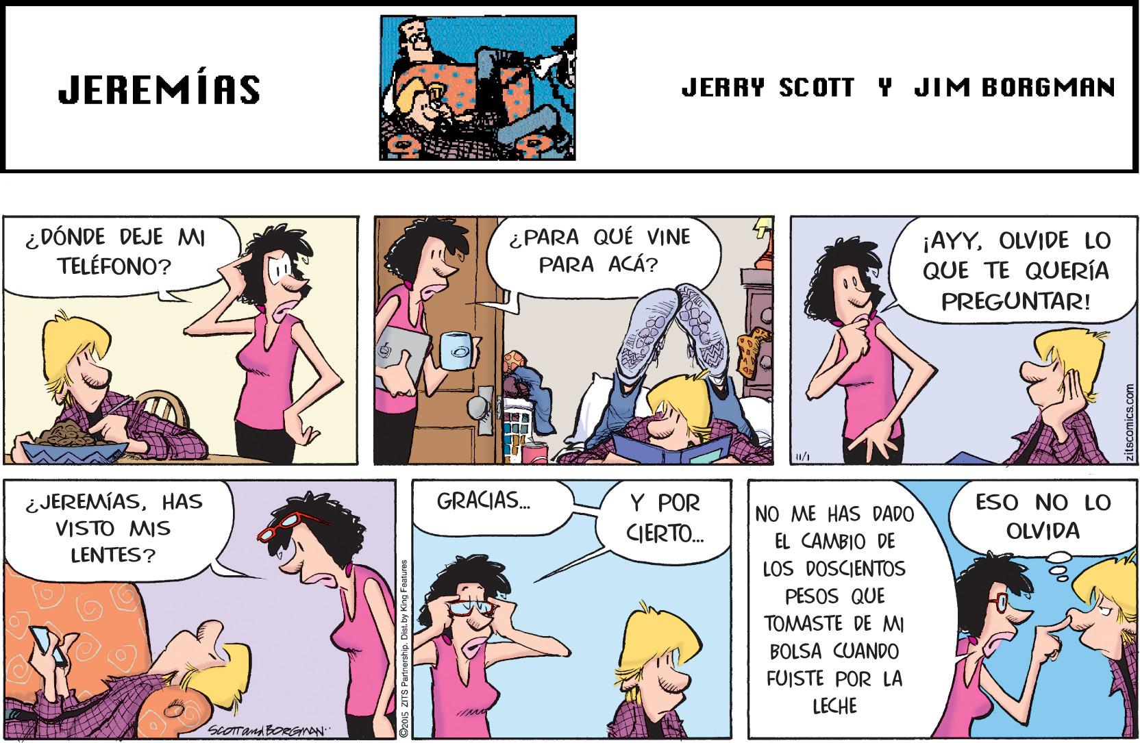 Interaction OCR: JEREMÍAS JERRY SCOTT Y JIM BORGMAN ¿DÓNDE DEJE MI TELÉFONO? ¿ PARA QUÉ VINE PARA ACÁ? ¡AYYOLVIDE LO QUE TE QUERÍA PREGUNTAR! GRACIAS. ¿JEREMÍASHAS VISTO MIS LENTES? ESO NO LO OLVIDA Y POR NO ME HAS DADO CIERTO. EL CAMBIO DE LOS DOSCIENTOS PESOS QUE TOMASTE DE MI BOLSA CUANDO FUISTE POR LA LECHE JEREMÍAS JERRY SCOTT Y JIM BORGMAN ¿DÓNDE DEJE MI TELÉFONO? ¿ PARA QUÉ VINE PARA ACÁ? ¡AYYOLVIDE LO QUE TE QUERÍA PREGUNTAR! GRACIAS. ¿JEREMÍASHAS VISTO MIS LENTES? ESO NO LO OLVIDA Y POR NO ME HAS DADO CIERTO. EL CAMBIO DE LOS DOSCIENTOS PESOS QUE TOMASTE DE MI BOLSA CUANDO FUISTE POR LA LECHE