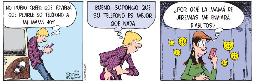 Fiction OCR: BUENOSUPONGO QUE NO PUEDO CREER QUE TUVIERA QUE PEDIRLE SU TELÉFONO A MI MAMÁ HOY ¿POR QUÉ LA MAMÁ DE JEREMÍAS ME ENVIARÁ SU TELÉFONO ES MEJOR QUE NADA DIABLITOS? zitscomics.com BUENOSUPONGO QUE NO PUEDO CREER QUE TUVIERA QUE PEDIRLE SU TELÉFONO A MI MAMÁ HOY ¿POR QUÉ LA MAMÁ DE JEREMÍAS ME ENVIARÁ SU TELÉFONO ES MEJOR QUE NADA DIABLITOS? zitscomics.com