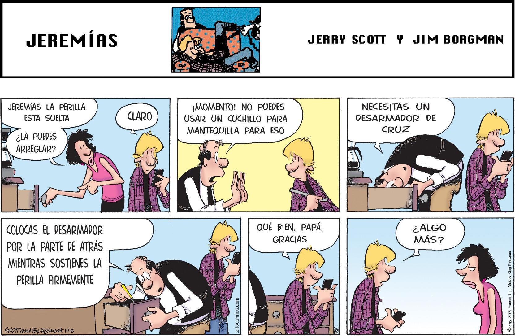 Art OCR: JEREMÍAS JERRY SCOTT Y JIM BORGMAN ¡MOMENTO! NO PUEDES USAR UN CUCHILLO PARA JEREMÍAS LA PERILLA NECESITAS UN ESTA SUELTA CLARO DESARMADOR DE MANTEQUILLA PARA ESO CRUZ ¿LA PUEDES ARREGLAR? QUÉ BIENCOLOCAS EL DESARMADOR ¿ALGO MÁS? GRACIAS POR LA PARTE DE ATRÁS MIENTRAS SOSTIENES LA PERILLA ARMEMENTE JEREMÍAS JERRY SCOTT Y JIM BORGMAN ¡MOMENTO! NO PUEDES USAR UN CUCHILLO PARA JEREMÍAS LA PERILLA NECESITAS UN ESTA SUELTA CLARO DESARMADOR DE MANTEQUILLA PARA ESO CRUZ ¿LA PUEDES ARREGLAR? QUÉ BIENCOLOCAS EL DESARMADOR ¿ALGO MÁS? GRACIAS POR LA PARTE DE ATRÁS MIENTRAS SOSTIENES LA PERILLA ARMEMENTE