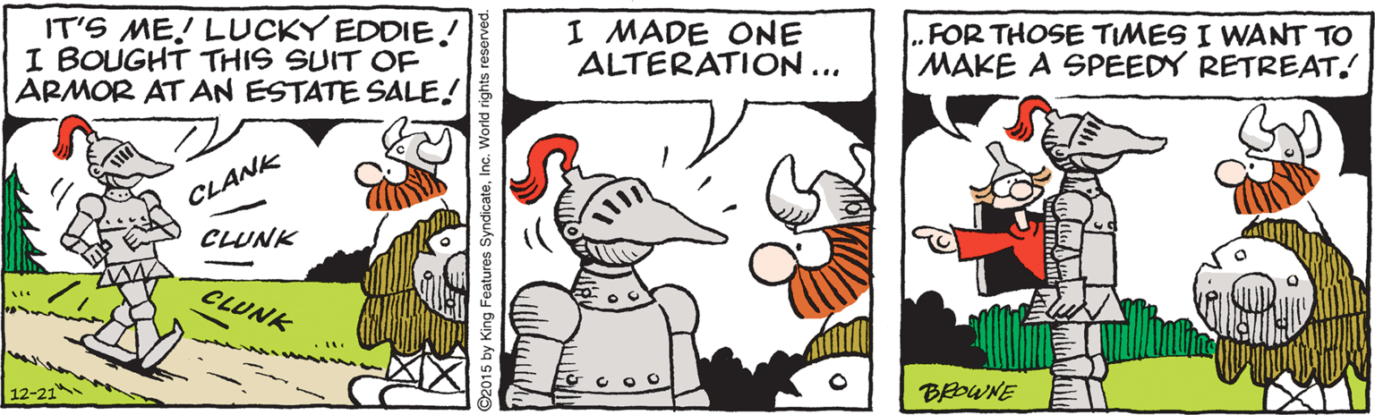 Line OCR: IT'S ME! LUCKY EDDIE! I BOUGHT THIS SUIT OF ARMOR AT AN ESTATE SALE! I MADE ONE ALTERATION ... FOR THOSE TIMES I WANT TO MAKE A SPEEDY RETREAT. CLANK CLUNK CLUNK EG C O O BOWNE 2015 by King Features SyndicateInc. World rights reserved. IT'S ME! LUCKY EDDIE! I BOUGHT THIS SUIT OF ARMOR AT AN ESTATE SALE! I MADE ONE ALTERATION ... FOR THOSE TIMES I WANT TO MAKE A SPEEDY RETREAT. CLANK CLUNK CLUNK EG C O O BOWNE 2015 by King Features SyndicateInc. World rights reserved.