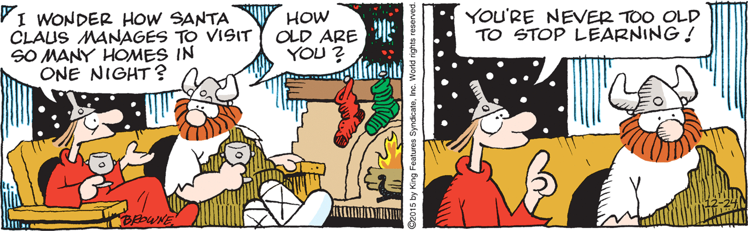 Humour OCR: YOU'RE NEVER TOO OLD TO STOP LEARNING! VI WONDER HOW SANTA CLAUS MANAGES TO VISIT SO MANY HOMES IN ONE NIGHT? HOW OLD ARE YOU ? BoWNE ©2015 by King Features SyndicateInc. World rights reserved. YOU'RE NEVER TOO OLD TO STOP LEARNING! VI WONDER HOW SANTA CLAUS MANAGES TO VISIT SO MANY HOMES IN ONE NIGHT? HOW OLD ARE YOU ? BoWNE ©2015 by King Features SyndicateInc. World rights reserved.