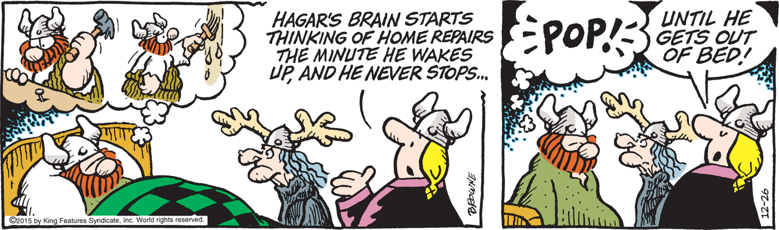 Animated cartoon OCR: HAGAR'S BRAIN STARTS THINKING OF HOME REPAIRS THE MINUTE HE WAKES UPAND HE NEVER STOPS. EPOP! UNTIL HE GETS OUT OF BED! ©2015 by King Features SyndicateInc. World rights reserved. HAGAR'S BRAIN STARTS THINKING OF HOME REPAIRS THE MINUTE HE WAKES UPAND HE NEVER STOPS. EPOP! UNTIL HE GETS OUT OF BED! ©2015 by King Features SyndicateInc. World rights reserved.