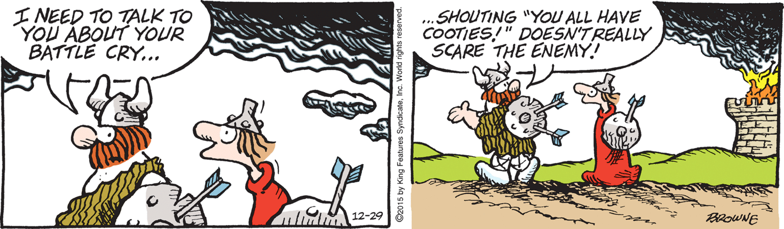 Humour OCR: I NEED TO TALK TO YOU ABOUT YOUR BATTLE CRY... SHOUTING "YOU ALL HAVE COOTIES!" DOESN'T REALLY SCARE THE ENEMY.! ... h 12-29 BROWNE m ©2015 by King Features SyndicateInc. World rights reserves I NEED TO TALK TO YOU ABOUT YOUR BATTLE CRY... SHOUTING "YOU ALL HAVE COOTIES!" DOESN'T REALLY SCARE THE ENEMY.! ... h 12-29 BROWNE m ©2015 by King Features SyndicateInc. World rights reserves