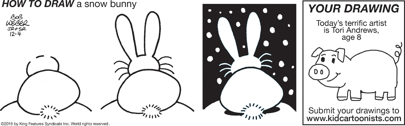 Design OCR: HOW TO DRAW a snow bunny YOUR DRAWING BaB WEBER JRISR 12-4 Today's terrific artist is Tori Andrewsage 8 DO Submit your drawings to www.kidcartoonists.com ©2015 by King Features Syndicate Inc. World rights reserved. HOW TO DRAW a snow bunny YOUR DRAWING BaB WEBER JRISR 12-4 Today's terrific artist is Tori Andrewsage 8 DO Submit your drawings to www.kidcartoonists.com ©2015 by King Features Syndicate Inc. World rights reserved.