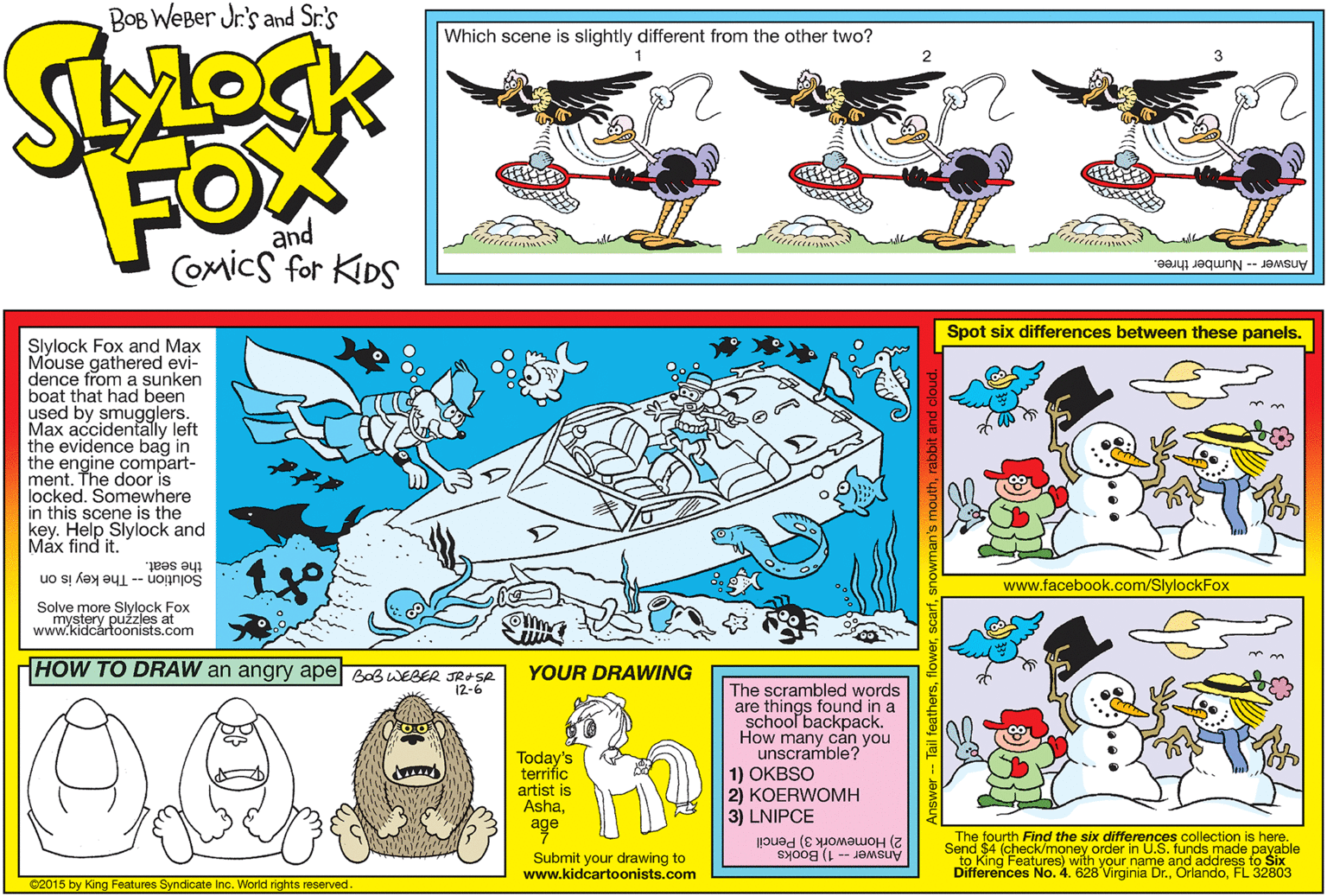 Fictional character OCR: BOB WEBer Jr's and Sr.'s Which scene is slightly different from the other two? FOX and Comics for KIDS iuin minim Answer -- Number three. Spot six differences between these panels. Slylock Fox and Max Mouse gathered evi- dence from a sunken boat that had been used by smugglers. Max accidentally left the evidence bag in the engine compart- ment. The door is locked. Somewhere in this scene is the key. Help Slylock and Máx find it. the seat. www.facebook.com/SlylockFox Solution -- The key is on Solve more Slylock Fox mystery puzzles at www.kidcártoonists.com HOW TO DRAW an angry ape Bob WEBER JRASA 12-6 YOUR DRAWING The scrambled words are things found in a school backpack. How many c?n you unscramble? Today's terrific artist is Ashaage 1) OKBSO 2) KOERWOMH 3) LNIPCE The fourth Find the six differences collection is here. Send $4 (check/money order in U.S. funds made payable to King Features) with your name and address to Six Differences No. 4. 628 Virginia Dr.FL 32803 Answer -- 1) Books 2) Homework 3) Pencil Submit your drawing to www.kidcartoonists.com C2015 by King Features Syndicate Inc. World rights reserved. BOB WEBer Jr's and Sr.'s Which scene is slightly different from the other two? FOX and Comics for KIDS iuin minim Answer -- Number three. Spot six differences between these panels. Slylock Fox and Max Mouse gathered evi- dence from a sunken boat that had been used by smugglers. Max accidentally left the evidence bag in the engine compart- ment. The door is locked. Somewhere in this scene is the key. Help Slylock and Máx find it. the seat. www.facebook.com/SlylockFox Solution -- The key is on Solve more Slylock Fox mystery puzzles at www.kidcártoonists.com HOW TO DRAW an angry ape Bob WEBER JRASA 12-6 YOUR DRAWING The scrambled words are things found in a school backpack. How many c?n you unscramble? Today's terrific artist is Ashaage 1) OKBSO 2) KOERWOMH 3) LNIPCE The fourth Find the six differences collection is here. Send $4 (check/money order in U.S. funds made payable to King Features) with your name and address to Six Differences No. 4. 628 Virginia Dr.FL 32803 Answer -- 1) Books 2) Homework 3) Pencil Submit your drawing to www.kidcartoonists.com C2015 by King Features Syndicate Inc. World rights reserved.