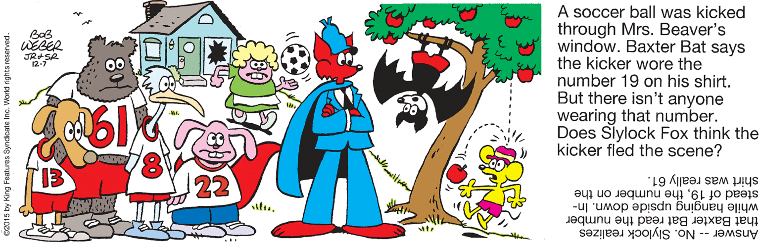 Happy OCR: A soccer ball was kicked through Mrs. Beaver's window. Baxter Bat says the kicker wore the number 19 on his shirt. But there isn't anyone wearing that number. Does Slylock Fox think the kicker fled the scene? BaB WEBER JRASR 12-7 shirt was really 61. stead of 19the number on the while hanging upside down. In- Answer -- No. Slylock realizes that Baxter Bat read the number 02015 by King Features Syndicate Inc. World rights reserved. A soccer ball was kicked through Mrs. Beaver's window. Baxter Bat says the kicker wore the number 19 on his shirt. But there isn't anyone wearing that number. Does Slylock Fox think the kicker fled the scene? BaB WEBER JRASR 12-7 shirt was really 61. stead of 19the number on the while hanging upside down. In- Answer -- No. Slylock realizes that Baxter Bat read the number 02015 by King Features Syndicate Inc. World rights reserved.