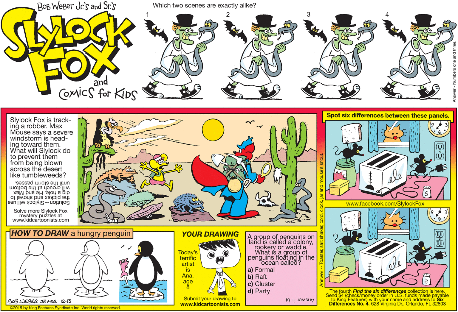 Line OCR: BOB WeBer Jr's and Sr.'s Which two scenes are exactly alike? FOX and Comics for KIDS Spot six differences between these panels. Slylock Fox is track- ing a robber. Max Mouse says a severe windstorm is head- ing toward them. What will Slylock do to prevent them from being blown across the desert like tumbleweeds? will crouch at the bottom dig a hole. He and et until the storm passes. the pickax Solution -- Slylock will use S pup www.facebook.com/SlylockFox Solve more Slylock Fox mystery puzzles at www.kidcártoonists.com HOW TO DRAW a hungry penguin YOUR DRAWING A group of penguins on Tand id is called a colonyrookery or waddle. What is a group of penguins floating in the ocean called? a) Formal b) Raft c) Cluster Today's terrific artist is Anaele age d) Party The fourth Find the six differences collection is here. Send $4 (check/money order in U.S. funds made payable Answer -- b) to King Features) with your name and address to Six BaB WEBER JRASR 12-13 Submit your drawing to www.kidcartoonists.com Differences No. 4. 628 Virginia Dr.FL 32803 02015 by King Features Syndicate Inc. World rights reserved B-3 BOB WeBer Jr's and Sr.'s Which two scenes are exactly alike? FOX and Comics for KIDS Spot six differences between these panels. Slylock Fox is track- ing a robber. Max Mouse says a severe windstorm is head- ing toward them. What will Slylock do to prevent them from being blown across the desert like tumbleweeds? will crouch at the bottom dig a hole. He and et until the storm passes. the pickax Solution -- Slylock will use S pup www.facebook.com/SlylockFox Solve more Slylock Fox mystery puzzles at www.kidcártoonists.com HOW TO DRAW a hungry penguin YOUR DRAWING A group of penguins on Tand id is called a colonyrookery or waddle. What is a group of penguins floating in the ocean called? a) Formal b) Raft c) Cluster Today's terrific artist is Anaele age d) Party The fourth Find the six differences collection is here. Send $4 (check/money order in U.S. funds made payable Answer -- b) to King Features) with your name and address to Six BaB WEBER JRASR 12-13 Submit your drawing to www.kidcartoonists.com Differences No. 4. 628 Virginia Dr.FL 32803 02015 by King Features Syndicate Inc. World rights reserved B-3