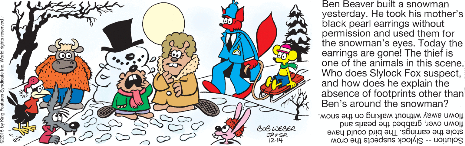Art OCR: Ben Beaver built a snowman yesterday. He took his mother's black pearl earrings without permission and used them for the snowman's eyes. Today the earrings are gone! The thief is one of the animals in this scene. Who does Slylock Fox suspectand how does he explain the absence of footprints other than Ben's around the snowman? flown away without walking on the snow. BaB WEBER JR+SR 12-14 flown overgrabbed the pearls and stole the earrings. The bird could have Solution -- Slylock suspects the crow Ben Beaver built a snowman yesterday. He took his mother's black pearl earrings without permission and used them for the snowman's eyes. Today the earrings are gone! The thief is one of the animals in this scene. Who does Slylock Fox suspectand how does he explain the absence of footprints other than Ben's around the snowman? flown away without walking on the snow. BaB WEBER JR+SR 12-14 flown overgrabbed the pearls and stole the earrings. The bird could have Solution -- Slylock suspects the crow