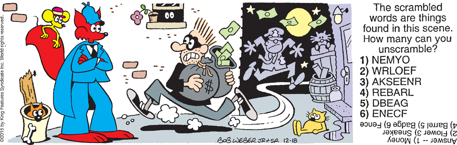 Humour OCR: The scrambled words are things found in this scene. How many can you unscramble? 1) NEMYO 2) WRLOEF AKSEENR 4) REBARL 5) DBEAG 6) ENECF 00 4) Barrel 5) Badge 6) Fence 2) Flower 3) Sneaker Answer -- 1) Money BaB WEBER JRASR 12-18 The scrambled words are things found in this scene. How many can you unscramble? 1) NEMYO 2) WRLOEF AKSEENR 4) REBARL 5) DBEAG 6) ENECF 00 4) Barrel 5) Badge 6) Fence 2) Flower 3) Sneaker Answer -- 1) Money BaB WEBER JRASR 12-18